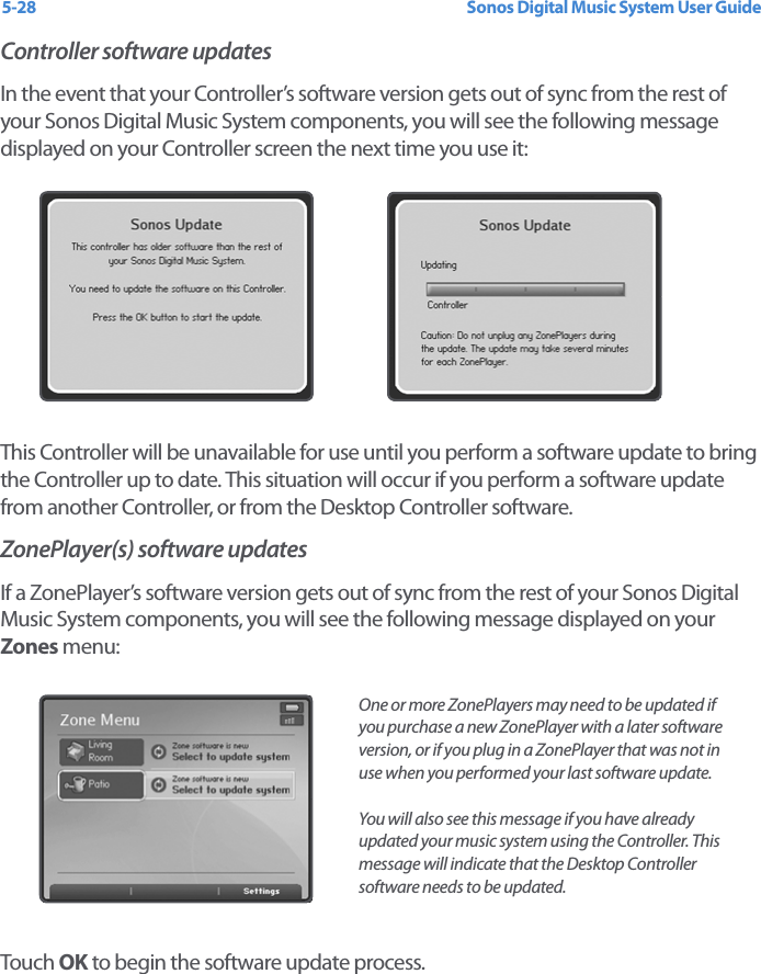 Sonos Digital Music System User Guide5-28Controller software updatesIn the event that your Controller’s software version gets out of sync from the rest of your Sonos Digital Music System components, you will see the following message displayed on your Controller screen the next time you use it: This Controller will be unavailable for use until you perform a software update to bring the Controller up to date. This situation will occur if you perform a software update from another Controller, or from the Desktop Controller software. ZonePlayer(s) software updatesIf a ZonePlayer’s software version gets out of sync from the rest of your Sonos Digital Music System components, you will see the following message displayed on your Zones menu:Touch  OK to begin the software update process. One or more ZonePlayers may need to be updated if you purchase a new ZonePlayer with a later software version, or if you plug in a ZonePlayer that was not in use when you performed your last software update. You will also see this message if you have already updated your music system using the Controller. This message will indicate that the Desktop Controller software needs to be updated.