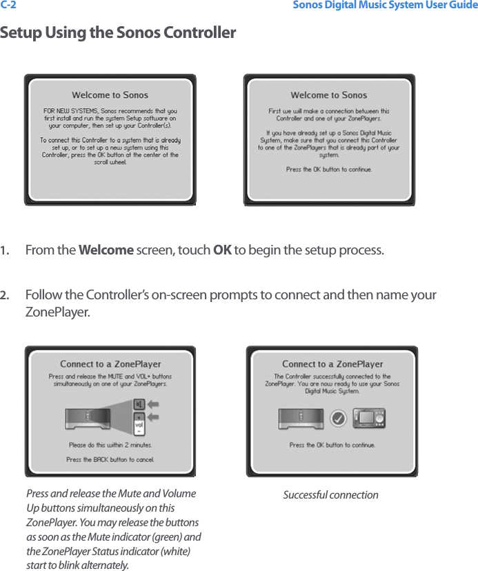 Sonos Digital Music System User GuideC-2Setup Using the Sonos Controller1. From the Welcome screen, touch OK to begin the setup process.2. Follow the Controller’s on-screen prompts to connect and then name your ZonePlayer.Successful connectionPress and release the Mute and Volume Up buttons simultaneously on this ZonePlayer. You may release the buttons as soon as the Mute indicator (green) and the ZonePlayer Status indicator (white) start to blink alternately. 