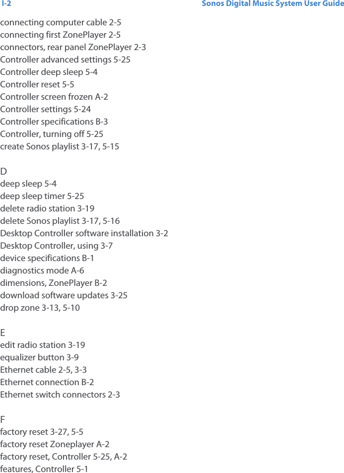 Sonos Digital Music System User GuideI-2connecting computer cable 2-5connecting first ZonePlayer 2-5connectors, rear panel ZonePlayer 2-3Controller advanced settings 5-25Controller deep sleep 5-4Controller reset 5-5Controller screen frozen A-2Controller settings 5-24Controller specifications B-3Controller, turning off 5-25create Sonos playlist 3-17, 5-15Ddeep sleep 5-4deep sleep timer 5-25delete radio station 3-19delete Sonos playlist 3-17, 5-16Desktop Controller software installation 3-2Desktop Controller, using 3-7device specifications B-1diagnostics mode A-6dimensions, ZonePlayer B-2download software updates 3-25drop zone 3-13, 5-10Eedit radio station 3-19equalizer button 3-9Ethernet cable 2-5, 3-3Ethernet connection B-2Ethernet switch connectors 2-3Ffactory reset 3-27, 5-5factory reset Zoneplayer A-2factory reset, Controller 5-25, A-2features, Controller 5-1