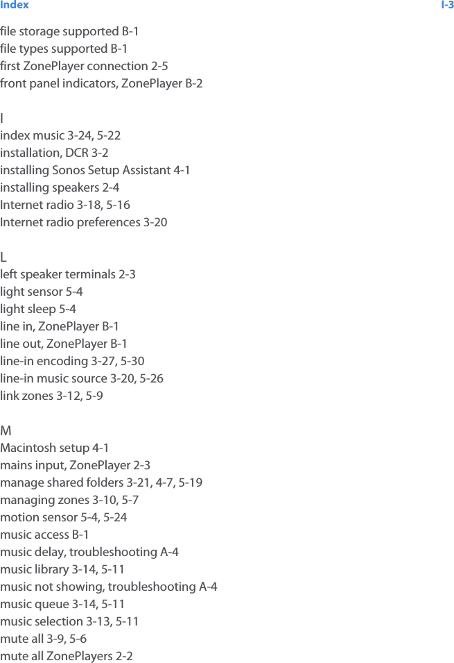 Index I-3file storage supported B-1file types supported B-1first ZonePlayer connection 2-5front panel indicators, ZonePlayer B-2Iindex music 3-24, 5-22installation, DCR 3-2installing Sonos Setup Assistant 4-1installing speakers 2-4Internet radio 3-18, 5-16Internet radio preferences 3-20Lleft speaker terminals 2-3light sensor 5-4light sleep 5-4line in, ZonePlayer B-1line out, ZonePlayer B-1line-in encoding 3-27, 5-30line-in music source 3-20, 5-26link zones 3-12, 5-9MMacintosh setup 4-1mains input, ZonePlayer 2-3manage shared folders 3-21, 4-7, 5-19managing zones 3-10, 5-7motion sensor 5-4, 5-24music access B-1music delay, troubleshooting A-4music library 3-14, 5-11music not showing, troubleshooting A-4music queue 3-14, 5-11music selection 3-13, 5-11mute all 3-9, 5-6mute all ZonePlayers 2-2