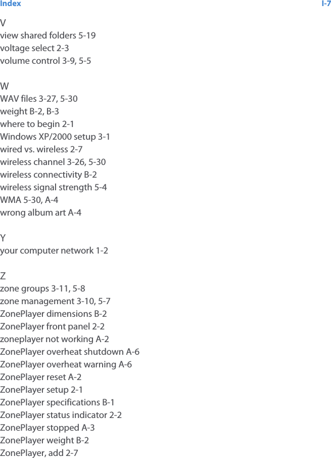 Index I-7Vview shared folders 5-19voltage select 2-3volume control 3-9, 5-5WWAV files 3-27, 5-30weight B-2, B-3where to begin 2-1Windows XP/2000 setup 3-1wired vs. wireless 2-7wireless channel 3-26, 5-30wireless connectivity B-2wireless signal strength 5-4WMA 5-30, A-4wrong album art A-4Yyour computer network 1-2Zzone groups 3-11, 5-8zone management 3-10, 5-7ZonePlayer dimensions B-2ZonePlayer front panel 2-2zoneplayer not working A-2ZonePlayer overheat shutdown A-6ZonePlayer overheat warning A-6ZonePlayer reset A-2ZonePlayer setup 2-1ZonePlayer specifications B-1ZonePlayer status indicator 2-2ZonePlayer stopped A-3ZonePlayer weight B-2ZonePlayer, add 2-7