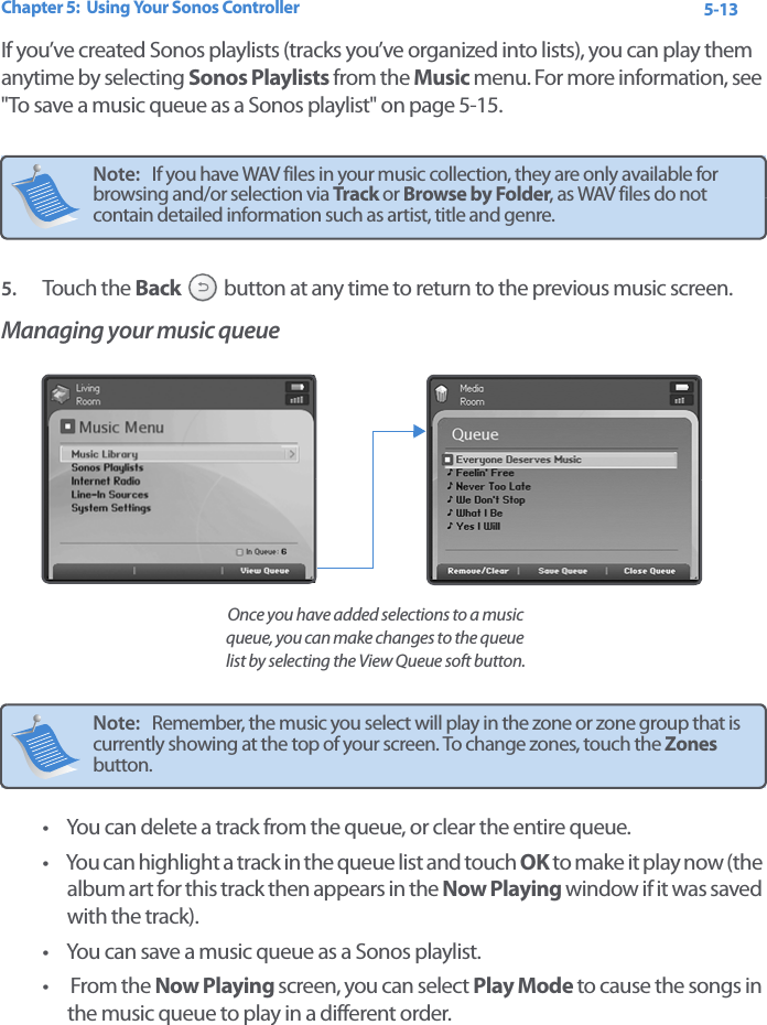 Chapter 5:  Using Your Sonos Controller 5-13If you’ve created Sonos playlists (tracks you’ve organized into lists), you can play them anytime by selecting Sonos Playlists from the Music menu. For more information, see &quot;To save a music queue as a Sonos playlist&quot; on page 5-15.5. Touch the Back  button at any time to return to the previous music screen.Managing your music queue • You can delete a track from the queue, or clear the entire queue.• You can highlight a track in the queue list and touch OK to make it play now (the album art for this track then appears in the Now Playing window if it was saved with the track).• You can save a music queue as a Sonos playlist. • From the Now Playing screen, you can select Play Mode to cause the songs in the music queue to play in a different order. Note:   If you have WAV files in your music collection, they are only available for browsing and/or selection via Track or Browse by Folder, as WAV files do not contain detailed information such as artist, title and genre.Note:   Remember, the music you select will play in the zone or zone group that is currently showing at the top of your screen. To change zones, touch the Zones button. Once you have added selections to a music queue, you can make changes to the queue list by selecting the View Queue soft button.