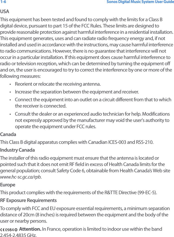 Sonos Digital Music System User Guide1-6USAThis equipment has been tested and found to comply with the limits for a Class B digital device, pursuant to part 15 of the FCC Rules. These limits are designed to provide reasonable protection against harmful interference in a residential installation. This equipment generates, uses and can radiate radio frequency energy and, if not installed and used in accordance with the instructions, may cause harmful interference to radio communications. However, there is no guarantee that interference will not occur in a particular installation. If this equipment does cause harmful interference to radio or television reception, which can be determined by turning the equipment off and on, the user is encouraged to try to correct the interference by one or more of the following measures: • Reorient or relocate the receiving antenna.• Increase the separation between the equipment and receiver.• Connect the equipment into an outlet on a circuit different from that to which the receiver is connected.• Consult the dealer or an experienced audio technician for help. Modifications not expressly approved by the manufacturer may void the user&apos;s authority to operate the equipment under FCC rules.CanadaThis Class B digital apparatus complies with Canadian ICES-003 and RSS-210.Industry CanadaThe installer of this radio equipment must ensure that the antenna is located or pointed such that it does not emit RF field in excess of Health Canada limits for the general population; consult Safety Code 6, obtainable from Health Canada’s Web site www.hc-sc.gc.ca/rpb.EuropeThis product complies with the requirements of the R&amp;TTE Directive (99-EC-5).RF Exposure RequirementsTo comply with FCC and EU exposure essential requirements, a minimum separation distance of 20cm (8 inches) is required between the equipment and the body of the user or nearby persons.Attention. In France, operation is limited to indoor use within the band 2.454-2.4835 GHz.