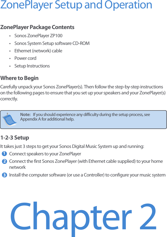 ZonePlayer Setup and Operation ZonePlayer Package Contents• Sonos ZonePlayer ZP100• Sonos System Setup software CD-ROM• Ethernet (network) cable•Power cord•Setup InstructionsWhere to BeginCarefully unpack your Sonos ZonePlayer(s). Then follow the step-by-step instructions on the following pages to ensure that you set up your speakers and your ZonePlayer(s) correctly. 1-2-3 SetupIt takes just 3 steps to get your Sonos Digital Music System up and running: Connect speakers to your ZonePlayer Connect the first Sonos ZonePlayer (with Ethernet cable supplied) to your home networkInstall the computer software (or use a Controller) to configure your music systemNote:   If you should experience any difficulty during the setup process, see Appendix A for additional help. 123Chapter 2