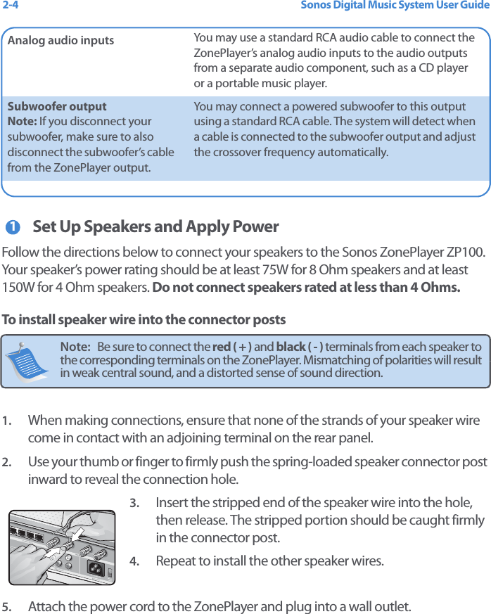 Sonos Digital Music System User Guide2-4Set Up Speakers and Apply PowerFollow the directions below to connect your speakers to the Sonos ZonePlayer ZP100. Your speaker’s power rating should be at least 75W for 8 Ohm speakers and at least 150W for 4 Ohm speakers. Do not connect speakers rated at less than 4 Ohms.To install speaker wire into the connector posts1. When making connections, ensure that none of the strands of your speaker wire come in contact with an adjoining terminal on the rear panel. 2. Use your thumb or finger to firmly push the spring-loaded speaker connector post inward to reveal the connection hole. 3. Insert the stripped end of the speaker wire into the hole, then release. The stripped portion should be caught firmly in the connector post. 4. Repeat to install the other speaker wires.5. Attach the power cord to the ZonePlayer and plug into a wall outlet.Analog audio inputs You may use a standard RCA audio cable to connect the ZonePlayer’s analog audio inputs to the audio outputs from a separate audio component, such as a CD player or a portable music player.Subwoofer output Note: If you disconnect your subwoofer, make sure to also disconnect the subwoofer’s cable from the ZonePlayer output.You may connect a powered subwoofer to this output using a standard RCA cable. The system will detect when a cable is connected to the subwoofer output and adjust the crossover frequency automatically. Note:   Be sure to connect the red ( + ) and black ( - ) terminals from each speaker to the corresponding terminals on the ZonePlayer. Mismatching of polarities will result in weak central sound, and a distorted sense of sound direction. 1