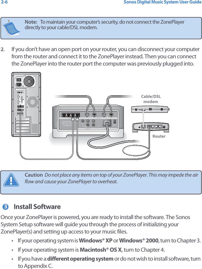 Sonos Digital Music System User Guide2-62. If you don’t have an open port on your router, you can disconnect your computer from the router and connect it to the ZonePlayer instead. Then you can connect the ZonePlayer into the router port the computer was previously plugged into. Install SoftwareOnce your ZonePlayer is powered, you are ready to install the software. The Sonos System Setup software will guide you through the process of initializing your ZonePlayer(s) and setting up access to your music files. • If your operating system is Windows® XP or Windows® 2000, turn to Chapter 3. • If your operating system is Macintosh® OS X, turn to Chapter 4. • If you have a different operating system or do not wish to install software, turn to Appendix C.Note:   To maintain your computer’s security, do not connect the ZonePlayer directly to your cable/DSL modem. Caution  Do not place any items on top of your ZonePlayer. This may impede the air flow and cause your ZonePlayer to overheat. Cable/DSLmodemRouter3