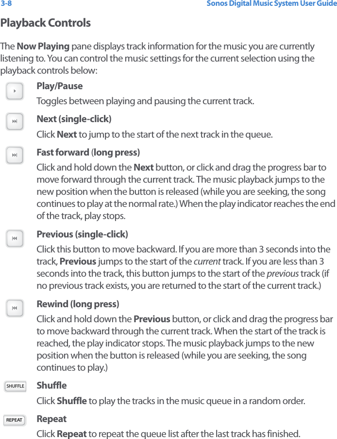 Sonos Digital Music System User Guide3-8Playback ControlsThe Now Playing pane displays track information for the music you are currently listening to. You can control the music settings for the current selection using the playback controls below: Play/Pause Toggles between playing and pausing the current track. Next (single-click)Click Next to jump to the start of the next track in the queue. Fast forward (long press)Click and hold down the Next button, or click and drag the progress bar to move forward through the current track. The music playback jumps to the new position when the button is released (while you are seeking, the song continues to play at the normal rate.) When the play indicator reaches the end of the track, play stops. Previous (single-click)Click this button to move backward. If you are more than 3 seconds into the track, Previous jumps to the start of the current track. If you are less than 3 seconds into the track, this button jumps to the start of the previous track (if no previous track exists, you are returned to the start of the current track.)Rewind (long press)Click and hold down the Previous button, or click and drag the progress bar to move backward through the current track. When the start of the track is reached, the play indicator stops. The music playback jumps to the new position when the button is released (while you are seeking, the song continues to play.) Shuffle Click Shuffle to play the tracks in the music queue in a random order. Repeat Click Repeat to repeat the queue list after the last track has finished.SHUFFLEREPEAT