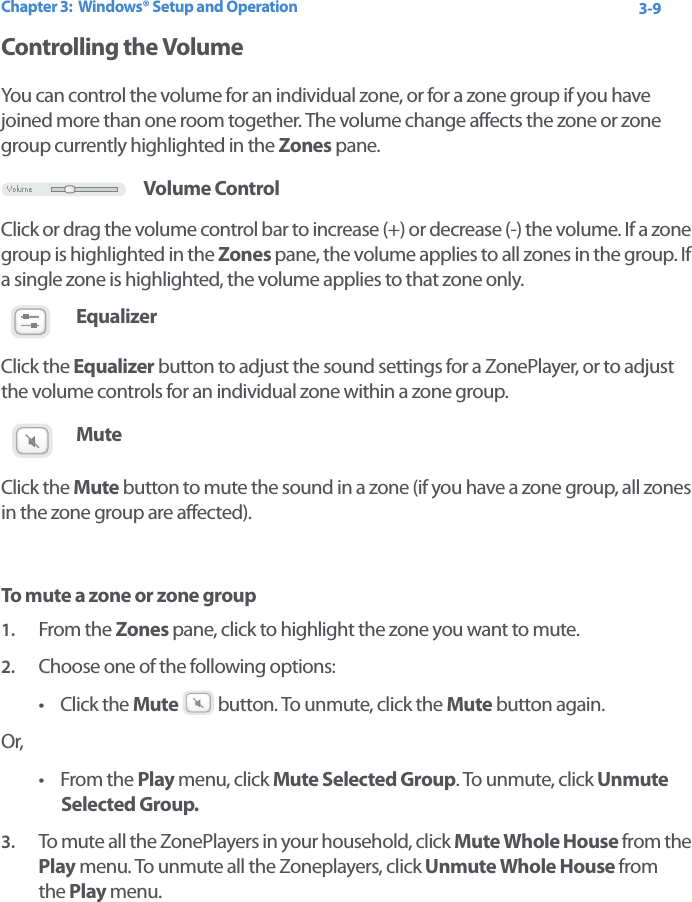 Chapter 3:  Windows® Setup and Operation 3-9Controlling the VolumeYou can control the volume for an individual zone, or for a zone group if you have joined more than one room together. The volume change affects the zone or zone group currently highlighted in the Zones pane. Volume ControlClick or drag the volume control bar to increase (+) or decrease (-) the volume. If a zone group is highlighted in the Zones pane, the volume applies to all zones in the group. If a single zone is highlighted, the volume applies to that zone only.EqualizerClick the Equalizer button to adjust the sound settings for a ZonePlayer, or to adjust the volume controls for an individual zone within a zone group. Mute Click the Mute button to mute the sound in a zone (if you have a zone group, all zones in the zone group are affected). To mute a zone or zone group1. From the Zones pane, click to highlight the zone you want to mute. 2. Choose one of the following options:•Click the Mute  button. To unmute, click the Mute button again.Or, •From the Play menu, click Mute Selected Group. To unmute, click Unmute  Selected Group.3. To mute all the ZonePlayers in your household, click Mute Whole House from the Play menu. To unmute all the Zoneplayers, click Unmute Whole House from  the Play menu.