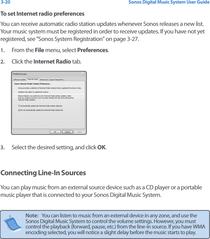 Sonos Digital Music System User Guide3-20To set Internet radio preferencesYou can receive automatic radio station updates whenever Sonos releases a new list. Your music system must be registered in order to receive updates. If you have not yet registered, see &quot;Sonos System Registration&quot; on page 3-27.1. From the File menu, select Preferences.2. Click the Internet Radio tab.3. Select the desired setting, and click OK.Connecting Line-In SourcesYou can play music from an external source device such as a CD player or a portable music player that is connected to your Sonos Digital Music System. Note:   You can listen to music from an external device in any zone, and use the Sonos Digital Music System to control the volume settings. However, you must control the playback (forward, pause, etc.) from the line-in source. If you have WMA encoding selected, you will notice a slight delay before the music starts to play.