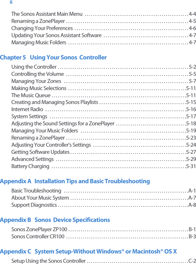 iiThe Sonos Assistant Main Menu  . . . . . . . . . . . . . . . . . . . . . . . . . . . . . . . . . . . . . . . . . . . . . . . . . . 4-4Renaming a ZonePlayer . . . . . . . . . . . . . . . . . . . . . . . . . . . . . . . . . . . . . . . . . . . . . . . . . . . . . . . . . . . 4-5Changing Your Preferences  . . . . . . . . . . . . . . . . . . . . . . . . . . . . . . . . . . . . . . . . . . . . . . . . . . . . . . . 4-6Updating Your Sonos Assistant Software  . . . . . . . . . . . . . . . . . . . . . . . . . . . . . . . . . . . . . . . . . 4-7Managing Music Folders  . . . . . . . . . . . . . . . . . . . . . . . . . . . . . . . . . . . . . . . . . . . . . . . . . . . . . . . . . . 4-7Chapter 5 Using Your Sonos  ControllerUsing the Controller . . . . . . . . . . . . . . . . . . . . . . . . . . . . . . . . . . . . . . . . . . . . . . . . . . . . . . . . . . . . . . . 5-2Controlling the Volume  . . . . . . . . . . . . . . . . . . . . . . . . . . . . . . . . . . . . . . . . . . . . . . . . . . . . . . . . . . . 5-5Managing Your Zones   . . . . . . . . . . . . . . . . . . . . . . . . . . . . . . . . . . . . . . . . . . . . . . . . . . . . . . . . . . . . 5-7Making Music Selections  . . . . . . . . . . . . . . . . . . . . . . . . . . . . . . . . . . . . . . . . . . . . . . . . . . . . . . . . . 5-11The Music Queue . . . . . . . . . . . . . . . . . . . . . . . . . . . . . . . . . . . . . . . . . . . . . . . . . . . . . . . . . . . . . . . . . 5-11Creating and Managing Sonos Playlists . . . . . . . . . . . . . . . . . . . . . . . . . . . . . . . . . . . . . . . . . . 5-15Internet Radio  . . . . . . . . . . . . . . . . . . . . . . . . . . . . . . . . . . . . . . . . . . . . . . . . . . . . . . . . . . . . . . . . . . . . 5-16System Settings  . . . . . . . . . . . . . . . . . . . . . . . . . . . . . . . . . . . . . . . . . . . . . . . . . . . . . . . . . . . . . . . . . . 5-17Adjusting the Sound Settings for a ZonePlayer . . . . . . . . . . . . . . . . . . . . . . . . . . . . . . . . . . 5-18Managing Your Music Folders   . . . . . . . . . . . . . . . . . . . . . . . . . . . . . . . . . . . . . . . . . . . . . . . . . . . 5-19Renaming a ZonePlayer . . . . . . . . . . . . . . . . . . . . . . . . . . . . . . . . . . . . . . . . . . . . . . . . . . . . . . . . . . 5-23Adjusting Your Controller’s Settings  . . . . . . . . . . . . . . . . . . . . . . . . . . . . . . . . . . . . . . . . . . . . . 5-24Getting Software Updates . . . . . . . . . . . . . . . . . . . . . . . . . . . . . . . . . . . . . . . . . . . . . . . . . . . . . . . . 5-27Advanced Settings  . . . . . . . . . . . . . . . . . . . . . . . . . . . . . . . . . . . . . . . . . . . . . . . . . . . . . . . . . . . . . . . 5-29Battery Charging  . . . . . . . . . . . . . . . . . . . . . . . . . . . . . . . . . . . . . . . . . . . . . . . . . . . . . . . . . . . . . . . . . 5-31Appendix A  Installation Tips and Basic TroubleshootingBasic Troubleshooting   . . . . . . . . . . . . . . . . . . . . . . . . . . . . . . . . . . . . . . . . . . . . . . . . . . . . . . . . . . . . A-1About Your Music System . . . . . . . . . . . . . . . . . . . . . . . . . . . . . . . . . . . . . . . . . . . . . . . . . . . . . . . . . A-7Support Diagnostics . . . . . . . . . . . . . . . . . . . . . . . . . . . . . . . . . . . . . . . . . . . . . . . . . . . . . . . . . . . . . . . A-8Appendix B  Sonos  Device SpecificationsSonos ZonePlayer ZP100 . . . . . . . . . . . . . . . . . . . . . . . . . . . . . . . . . . . . . . . . . . . . . . . . . . . . . . . . . . B-1Sonos Controller CR100  . . . . . . . . . . . . . . . . . . . . . . . . . . . . . . . . . . . . . . . . . . . . . . . . . . . . . . . . . . . B-3Appendix C  System Setup-Without Windows® or Macintosh® OS XSetup Using the Sonos Controller . . . . . . . . . . . . . . . . . . . . . . . . . . . . . . . . . . . . . . . . . . . . . . . . . C-2