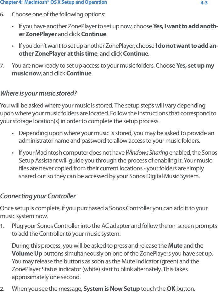 Chapter 4:  Macintosh® OS X Setup and Operation 4-36. Choose one of the following options:• If you have another ZonePlayer to set up now, choose Yes, I want to add anoth-er ZonePlayer and click Continue. • If you don’t want to set up another ZonePlayer, choose I do not want to add an-other ZonePlayer at this time, and click Continue.7. You are now ready to set up access to your music folders. Choose Yes, se t  u p my  music now, and click Continue.Where is your music stored?You will be asked where your music is stored. The setup steps will vary depending upon where your music folders are located. Follow the instructions that correspond to your storage location(s) in order to complete the setup process. • Depending upon where your music is stored, you may be asked to provide an administrator name and password to allow access to your music folders. • If your Macintosh computer does not have Windows Sharing enabled, the Sonos Setup Assistant will guide you through the process of enabling it. Your music files are never copied from their current locations - your folders are simply shared out so they can be accessed by your Sonos Digital Music System. Connecting your ControllerOnce setup is complete, if you purchased a Sonos Controller you can add it to your music system now. 1. Plug your Sonos Controller into the AC adapter and follow the on-screen prompts to add the Controller to your music system. During this process, you will be asked to press and release the Mute and the Volume Up buttons simultaneously on one of the ZonePlayers you have set up. You may release the buttons as soon as the Mute indicator (green) and the ZonePlayer Status indicator (white) start to blink alternately. This takes approximately one second.2. When you see the message, System is Now Setup touch the OK button. 