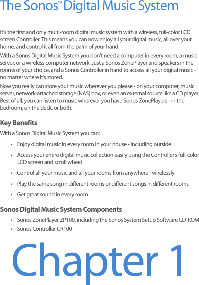 The Sonos  Digital Music SystemIt&apos;s the first and only multi-room digital music system with a wireless, full-color LCD screen Controller. This means you can now enjoy all your digital music, all over your home, and control it all from the palm of your hand. With a Sonos Digital Music System you don&apos;t need a computer in every room, a music server, or a wireless computer network. Just a Sonos ZonePlayer and speakers in the rooms of your choice, and a Sonos Controller in hand to access all your digital music - no matter where it’s stored. Now you really can store your music wherever you please - on your computer, music server, network-attached storage (NAS) box, or even an external source like a CD player. Best of all, you can listen to music wherever you have Sonos ZonePlayers - in the bedroom, on the deck, or both. Key BenefitsWith a Sonos Digital Music System you can:• Enjoy digital music in every room in your house - including outside• Access your entire digital music collection easily using the Controller’s full-color LCD screen and scroll wheel• Control all your music and all your rooms from anywhere - wirelessly• Play the same song in different rooms or different songs in different rooms• Get great sound in every roomSonos Digital Music System Components• Sonos ZonePlayer ZP100, including the Sonos System Setup Software CD-ROM • Sonos Controller CR100Chapter 1TM