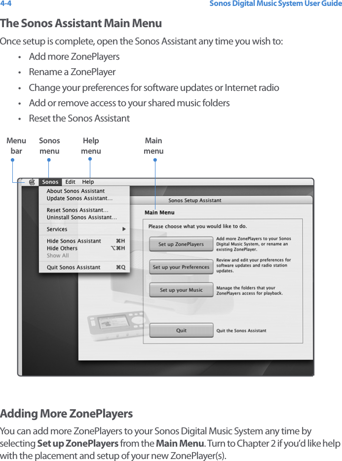 Sonos Digital Music System User Guide4-4The Sonos Assistant Main MenuOnce setup is complete, open the Sonos Assistant any time you wish to: • Add more ZonePlayers• Rename a ZonePlayer• Change your preferences for software updates or Internet radio• Add or remove access to your shared music folders• Reset the Sonos AssistantAdding More ZonePlayersYou can add more ZonePlayers to your Sonos Digital Music System any time by selecting Set up ZonePlayers from the Main Menu. Turn to Chapter 2 if you’d like help with the placement and setup of your new ZonePlayer(s). Sonos menu Main menuMenu barHelp menu 