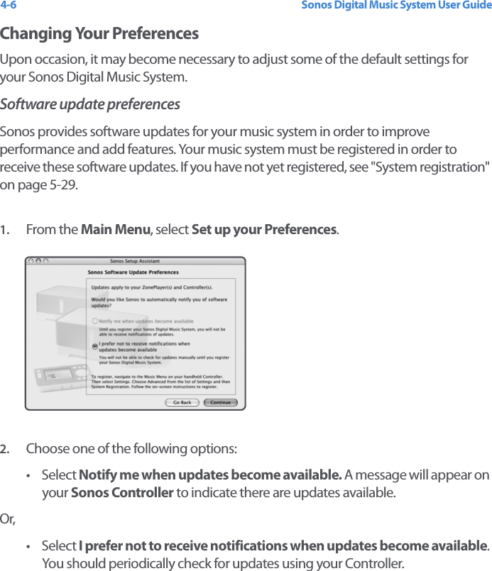 Sonos Digital Music System User Guide4-6Changing Your Preferences Upon occasion, it may become necessary to adjust some of the default settings for your Sonos Digital Music System. Software update preferencesSonos provides software updates for your music system in order to improve performance and add features. Your music system must be registered in order to receive these software updates. If you have not yet registered, see &quot;System registration&quot; on page 5-29. 1. From the Main Menu, select Set up your Preferences.2. Choose one of the following options: • Select Notify me when updates become available. A message will appear on your Sonos Controller to indicate there are updates available. Or,• Select I prefer not to receive notifications when updates become available. You should periodically check for updates using your Controller.