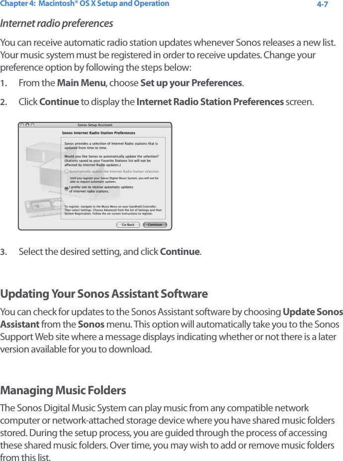 Chapter 4:  Macintosh® OS X Setup and Operation 4-7Internet radio preferencesYou can receive automatic radio station updates whenever Sonos releases a new list. Your music system must be registered in order to receive updates. Change your preference option by following the steps below: 1. From the Main Menu, choose Set up your Preferences.2. Click Continue to display the Internet Radio Station Preferences screen. 3. Select the desired setting, and click Continue.Updating Your Sonos Assistant SoftwareYou can check for updates to the Sonos Assistant software by choosing Update Sonos Assistant from the Sonos menu. This option will automatically take you to the Sonos Support Web site where a message displays indicating whether or not there is a later version available for you to download.Managing Music FoldersThe Sonos Digital Music System can play music from any compatible network computer or network-attached storage device where you have shared music folders stored. During the setup process, you are guided through the process of accessing these shared music folders. Over time, you may wish to add or remove music folders from this list. 