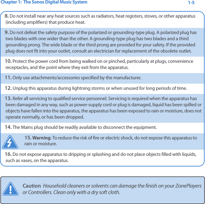 Chapter 1:  The Sonos Digital Music System 1-58. Do not install near any heat sources such as radiators, heat registers, stoves, or other apparatus (including amplifiers) that produce heat.9. Do not defeat the safety purpose of the polarized or grounding-type plug. A polarized plug has two blades with one wider than the other. A grounding-type plug has two blades and a third grounding prong. The wide blade or the third prong are provided for your safety. If the provided plug does not fit into your outlet, consult an electrician for replacement of the obsolete outlet.10. Protect the power cord from being walked on or pinched, particularly at plugs, convenience receptacles, and the point where they exit from the apparatus. 11. Only use attachments/accessories specified by the manufacturer.12. Unplug this apparatus during lightning storms or when unused for long periods of time.13. Refer all servicing to qualified service personnel. Servicing is required when the apparatus has been damaged in any way, such as power-supply cord or plug is damaged, liquid has been spilled or objects have fallen into the apparatus, the apparatus has been exposed to rain or moisture, does not operate normally, or has been dropped. 14. The Mains plug should be readily available to disconnect the equipment.15. Warning: To reduce the risk of fire or electric shock, do not expose this apparatus to rain or moisture. 16. Do not expose apparatus to dripping or splashing and do not place objects filled with liquids, such as vases, on the apparatus.Caution  Household cleaners or solvents can damage the finish on your ZonePlayers or Controllers. Clean only with a dry soft cloth.