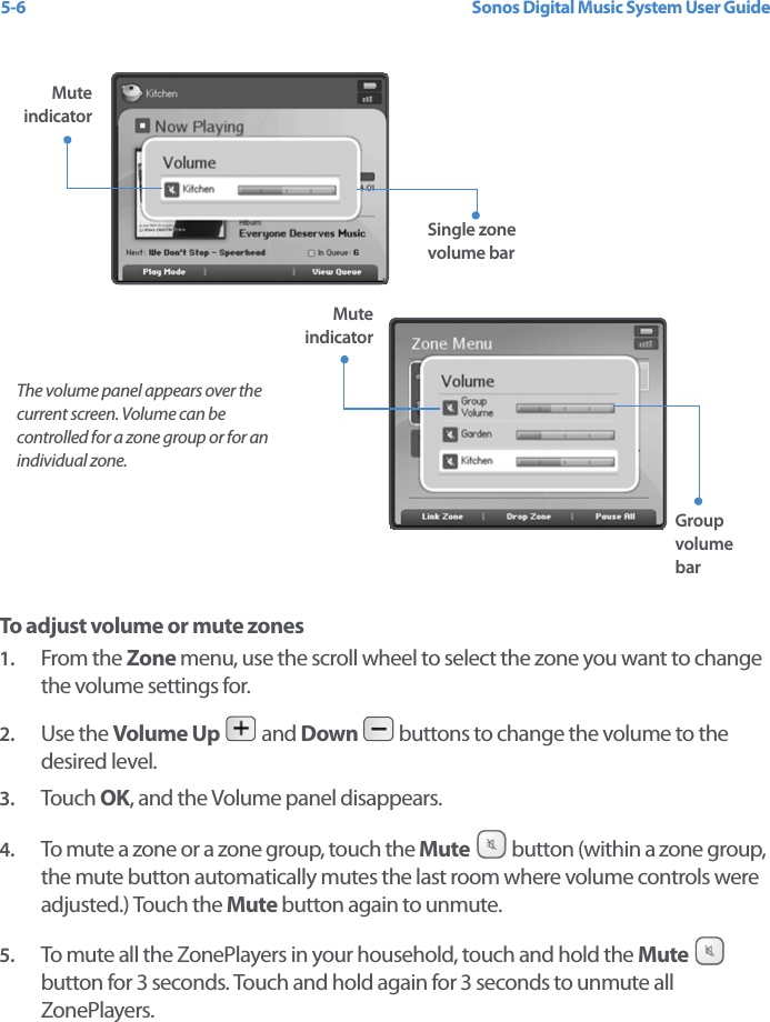 Sonos Digital Music System User Guide5-6 To adjust volume or mute zones1. From the Zone menu, use the scroll wheel to select the zone you want to change the volume settings for. 2. Use the Volume Up  and Down  buttons to change the volume to the desired level.3. Touch  OK, and the Volume panel disappears. 4. To mute a zone or a zone group, touch the Mute  button (within a zone group, the mute button automatically mutes the last room where volume controls were adjusted.) Touch the Mute button again to unmute. 5. To mute all the ZonePlayers in your household, touch and hold the Mute   button for 3 seconds. Touch and hold again for 3 seconds to unmute all ZonePlayers. The volume panel appears over the current screen. Volume can be controlled for a zone group or for an individual zone.Single zone volume barGroup volume barMute indicatorMute indicator