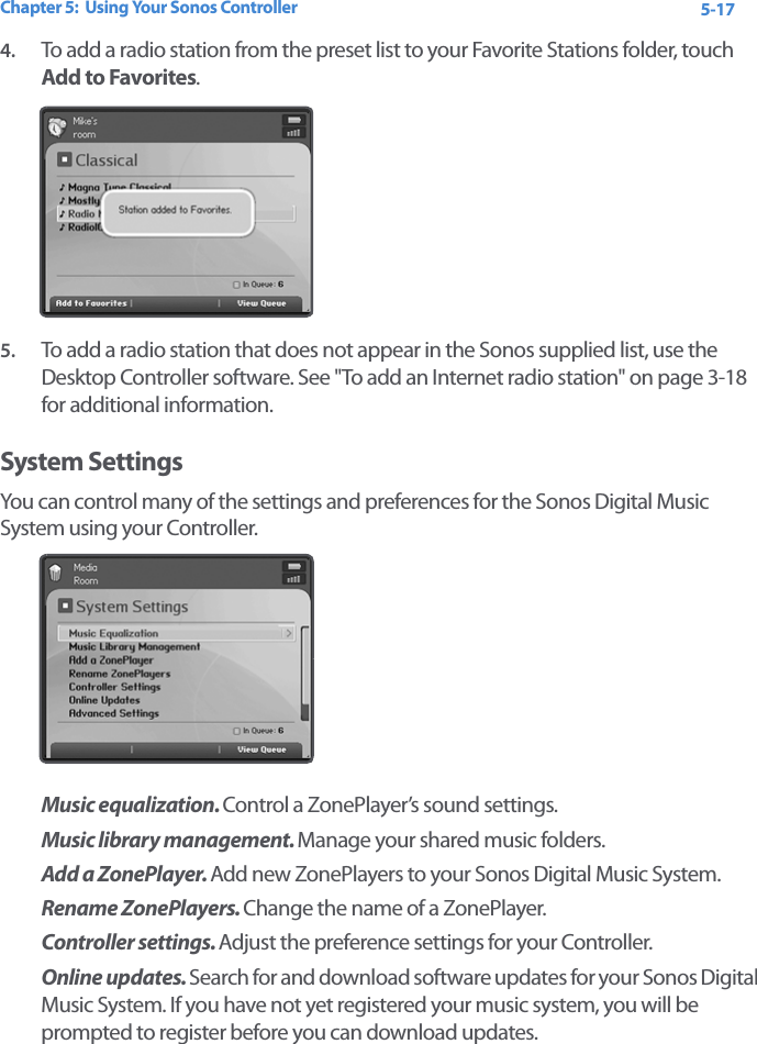 Chapter 5:  Using Your Sonos Controller 5-174. To add a radio station from the preset list to your Favorite Stations folder, touch Add to Favorites. 5. To add a radio station that does not appear in the Sonos supplied list, use the Desktop Controller software. See &quot;To add an Internet radio station&quot; on page 3-18 for additional information.System SettingsYou can control many of the settings and preferences for the Sonos Digital Music System using your Controller. Music equalization. Control a ZonePlayer’s sound settings.Music library management. Manage your shared music folders. Add a ZonePlayer. Add new ZonePlayers to your Sonos Digital Music System.Rename ZonePlayers. Change the name of a ZonePlayer.Controller settings. Adjust the preference settings for your Controller. Online updates. Search for and download software updates for your Sonos Digital Music System. If you have not yet registered your music system, you will be prompted to register before you can download updates. 