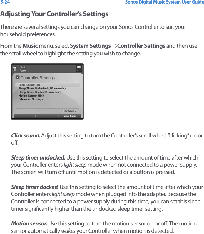 Sonos Digital Music System User Guide5-24Adjusting Your Controller’s SettingsThere are several settings you can change on your Sonos Controller to suit your household preferences. From the Music menu, select System Settings→Controller Settings and then use the scroll wheel to highlight the setting you wish to change.Click sound. Adjust this setting to turn the Controller’s scroll wheel “clicking” on or off.Sleep timer undocked. Use this setting to select the amount of time after which your Controller enters light sleep mode when not connected to a power supply. The screen will turn off until motion is detected or a button is pressed.Sleep timer docked. Use this setting to select the amount of time after which your Controller enters light sleep mode when plugged into the adapter. Because the Controller is connected to a power supply during this time, you can set this sleep timer significantly higher than the undocked sleep timer setting. Motion sensor. Use this setting to turn the motion sensor on or off. The motion sensor automatically wakes your Controller when motion is detected. 