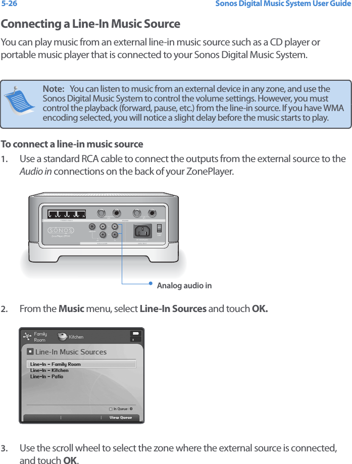 Sonos Digital Music System User Guide5-26Connecting a Line-In Music SourceYou can play music from an external line-in music source such as a CD player or portable music player that is connected to your Sonos Digital Music System. To connect a line-in music source1. Use a standard RCA cable to connect the outputs from the external source to the Audio in connections on the back of your ZonePlayer.2. From the Music menu, select Line-In Sources and touch OK. 3. Use the scroll wheel to select the zone where the external source is connected, and touch OK. Note:   You can listen to music from an external device in any zone, and use the Sonos Digital Music System to control the volume settings. However, you must control the playback (forward, pause, etc.) from the line-in source. If you have WMA encoding selected, you will notice a slight delay before the music starts to play.Analog audio in