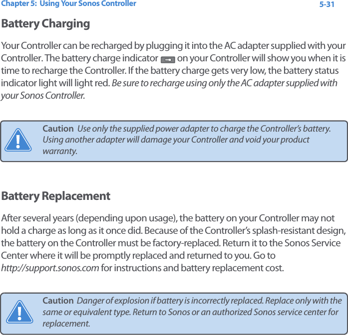 Chapter 5:  Using Your Sonos Controller 5-31Battery ChargingYour Controller can be recharged by plugging it into the AC adapter supplied with your Controller. The battery charge indicator   on your Controller will show you when it is time to recharge the Controller. If the battery charge gets very low, the battery status indicator light will light red. Be sure to recharge using only the AC adapter supplied with your Sonos Controller.Battery ReplacementAfter several years (depending upon usage), the battery on your Controller may not hold a charge as long as it once did. Because of the Controller’s splash-resistant design, the battery on the Controller must be factory-replaced. Return it to the Sonos Service Center where it will be promptly replaced and returned to you. Go to  http://support.sonos.com for instructions and battery replacement cost.Caution  Use only the supplied power adapter to charge the Controller’s battery. Using another adapter will damage your Controller and void your product warranty.Caution  Danger of explosion if battery is incorrectly replaced. Replace only with the same or equivalent type. Return to Sonos or an authorized Sonos service center for replacement.