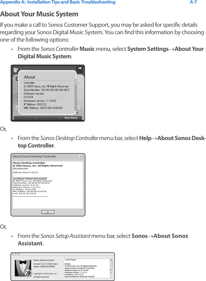 Appendix A:  Installation Tips and Basic Troubleshooting A-7About Your Music SystemIf you make a call to Sonos Customer Support, you may be asked for specific details regarding your Sonos Digital Music System. You can find this information by choosing one of the following options:•From the Sonos Controller Music menu, select System Settings→About Your Digital Music System. Or,•From the Sonos Desktop Controller menu bar, select Help→About Sonos Desk-top Controller.Or,•From the Sonos Setup Assistant menu bar, select Sonos→About Sonos  Assistant.