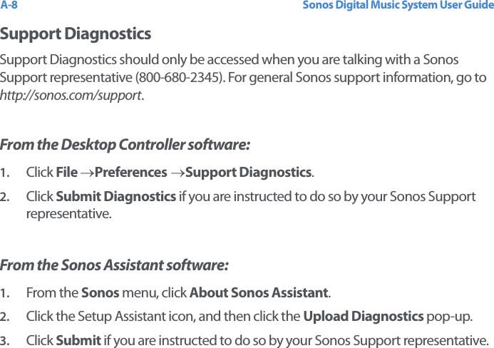 Sonos Digital Music System User GuideA-8Support DiagnosticsSupport Diagnostics should only be accessed when you are talking with a Sonos Support representative (800-680-2345). For general Sonos support information, go to http://sonos.com/support.From the Desktop Controller software:1. Click File →Preferences →Support Diagnostics.2. Click Submit Diagnostics if you are instructed to do so by your Sonos Support representative.From the Sonos Assistant software:1. From the Sonos menu, click About Sonos Assistant.2. Click the Setup Assistant icon, and then click the Upload Diagnostics pop-up.3. Click Submit if you are instructed to do so by your Sonos Support representative.