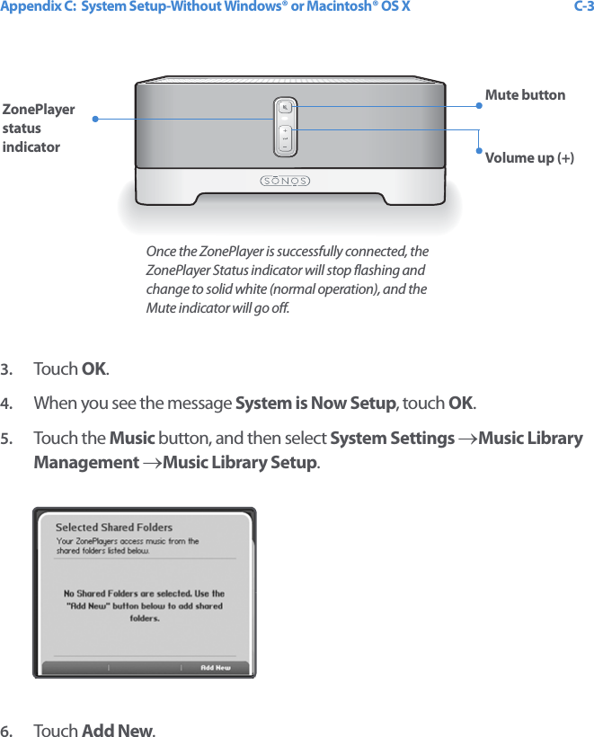 Appendix C:  System Setup-Without Windows® or Macintosh® OS X C-3 3. Touch  OK.4. When you see the message System is Now Setup, touch OK. 5. Touch the Music button, and then select System Settings →Music Library Management →Music Library Setup.6. Touch  Add New.ZonePlayer status indicatorMute buttonVolume up (+) Once the ZonePlayer is successfully connected, the ZonePlayer Status indicator will stop flashing and change to solid white (normal operation), and the Mute indicator will go off.