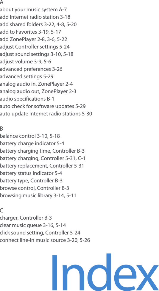 IndexAabout your music system A-7add Internet radio station 3-18add shared folders 3-22, 4-8, 5-20add to Favorites 3-19, 5-17add ZonePlayer 2-8, 3-6, 5-22adjust Controller settings 5-24adjust sound settings 3-10, 5-18adjust volume 3-9, 5-6advanced preferences 3-26advanced settings 5-29analog audio in, ZonePlayer 2-4analog audio out, ZonePlayer 2-3audio specifications B-1auto check for software updates 5-29auto update Internet radio stations 5-30Bbalance control 3-10, 5-18battery charge indicator 5-4battery charging time, Controller B-3battery charging, Controller 5-31, C-1battery replacement, Controller 5-31battery status indicator 5-4battery type, Controller B-3browse control, Controller B-3browsing music library 3-14, 5-11Ccharger, Controller B-3clear music queue 3-16, 5-14click sound setting, Controller 5-24connect line-in music source 3-20, 5-26