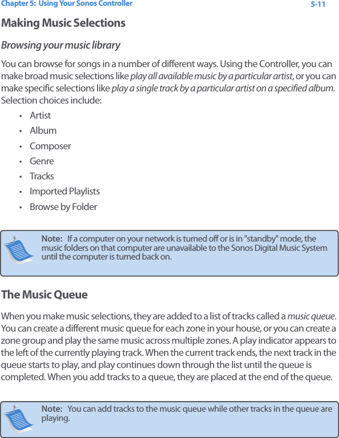 Chapter 5:  Using Your Sonos Controller 5-11Making Music SelectionsBrowsing your music libraryYou can browse for songs in a number of different ways. Using the Controller, you can make broad music selections like play all available music by a particular artist, or you can make specific selections like play a single track by a particular artist on a specified album. Selection choices include:•Artist•Album• Composer•Genre•Tracks• Imported Playlists• Browse by FolderThe Music QueueWhen you make music selections, they are added to a list of tracks called a music queue. You can create a different music queue for each zone in your house, or you can create a zone group and play the same music across multiple zones. A play indicator appears to the left of the currently playing track. When the current track ends, the next track in the queue starts to play, and play continues down through the list until the queue is completed. When you add tracks to a queue, they are placed at the end of the queue. Note:   If a computer on your network is turned off or is in &quot;standby&quot; mode, the music folders on that computer are unavailable to the Sonos Digital Music System until the computer is turned back on. Note:   You can add tracks to the music queue while other tracks in the queue are playing. 