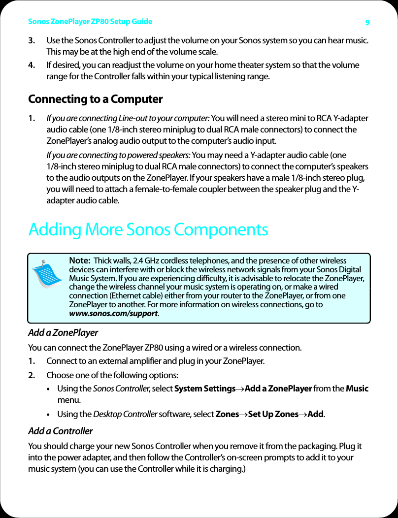 Sonos ZonePlayer ZP80 Setup Guide 93. Use the Sonos Controller to adjust the volume on your Sonos system so you can hear music. This may be at the high end of the volume scale.4. If desired, you can readjust the volume on your home theater system so that the volume range for the Controller falls within your typical listening range. Connecting to a Computer1. If you are connecting Line-out to your computer: You will need a stereo mini to RCA Y-adapter audio cable (one 1/8-inch stereo miniplug to dual RCA male connectors) to connect the ZonePlayer’s analog audio output to the computer’s audio input. If you are connecting to powered speakers: You may need a Y-adapter audio cable (one  1/8-inch stereo miniplug to dual RCA male connectors) to connect the computer’s speakers to the audio outputs on the ZonePlayer. If your speakers have a male 1/8-inch stereo plug, you will need to attach a female-to-female coupler between the speaker plug and the Y-adapter audio cable.Adding More Sonos ComponentsAdd a ZonePlayerYou can connect the ZonePlayer ZP80 using a wired or a wireless connection. 1. Connect to an external amplifier and plug in your ZonePlayer.2. Choose one of the following options: •Using the Sonos Controller, select System Settings→Add a ZonePlayer from the Music menu. •Using the Desktop Controller software, select Zones→Set Up Zones→Add.Add a ControllerYou should charge your new Sonos Controller when you remove it from the packaging. Plug it into the power adapter, and then follow the Controller’s on-screen prompts to add it to your music system (you can use the Controller while it is charging.)Note:  Thick walls, 2.4 GHz cordless telephones, and the presence of other wireless devices can interfere with or block the wireless network signals from your Sonos Digital Music System. If you are experiencing difficulty, it is advisable to relocate the ZonePlayer, change the wireless channel your music system is operating on, or make a wired connection (Ethernet cable) either from your router to the ZonePlayer, or from one ZonePlayer to another. For more information on wireless connections, go to www.sonos.com/support.