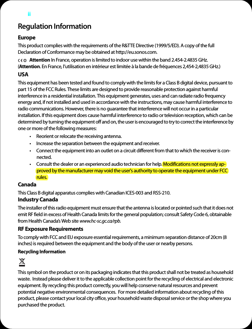 iiRegulation InformationEuropeThis product complies with the requirements of the R&amp;TTE Directive (1999/5/ED). A copy of the full Declaration of Conformance may be obtained at http://eu.sonos.com. Attention In France, operation is limited to indoor use within the band 2.454-2.4835 GHz.  (Attention. En France, l’utilisation en intérieur est limitée à la bande de fréquences 2,454-2,4835 GHz.)USAThis equipment has been tested and found to comply with the limits for a Class B digital device, pursuant to part 15 of the FCC Rules. These limits are designed to provide reasonable protection against harmful interference in a residential installation. This equipment generates, uses and can radiate radio frequency energy and, if not installed and used in accordance with the instructions, may cause harmful interference to radio communications. However, there is no guarantee that interference will not occur in a particular installation. If this equipment does cause harmful interference to radio or television reception, which can be determined by turning the equipment off and on, the user is encouraged to try to correct the interference by one or more of the following measures: • Reorient or relocate the receiving antenna.• Increase the separation between the equipment and receiver.• Connect the equipment into an outlet on a circuit different from that to which the receiver is con-nected.• Consult the dealer or an experienced audio technician for help. Modifications not expressly ap-proved by the manufacturer may void the user&apos;s authority to operate the equipment under FCC rules.CanadaThis Class B digital apparatus complies with Canadian ICES-003 and RSS-210. Industry CanadaThe installer of this radio equipment must ensure that the antenna is located or pointed such that it does not emit RF field in excess of Health Canada limits for the general population; consult Safety Code 6, obtainable from Health Canada’s Web site www.hc-sc.gc.ca/rpb.RF Exposure RequirementsTo comply with FCC and EU exposure essential requirements, a minimum separation distance of 20cm (8 inches) is required between the equipment and the body of the user or nearby persons.Recycling Information   This symbol on the product or on its packaging indicates that this product shall not be treated as household waste.  Instead please deliver it to the applicable collection point for the recycling of electrical and electronic equipment. By recycling this product correctly, you will help conserve natural resources and prevent potential negative environmental consequences.  For more detailed information about recycling of this product, please contact your local city office, your household waste disposal service or the shop where you purchased the product.