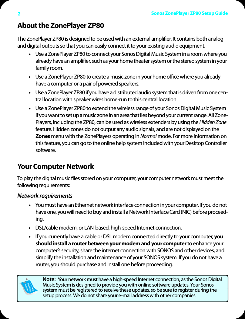 Sonos ZonePlayer ZP80 Setup Guide2About the ZonePlayer ZP80The ZonePlayer ZP80 is designed to be used with an external amplifier. It contains both analog and digital outputs so that you can easily connect it to your existing audio equipment. •Use a ZonePlayer ZP80 to connect your Sonos Digital Music System in a room where you already have an amplifier, such as your home theater system or the stereo system in your family room. •Use a ZonePlayer ZP80 to create a music zone in your home office where you already have a computer or a pair of powered speakers. •Use a ZonePlayer ZP80 if you have a distributed audio system that is driven from one cen-tral location with speaker wires home-run to this central location. •Use a ZonePlayer ZP80 to extend the wireless range of your Sonos Digital Music System if you want to set up a music zone in an area that lies beyond your current range. All Zone-Players, including the ZP80, can be used as wireless extenders by using the Hidden Zone feature. Hidden zones do not output any audio signals, and are not displayed on the Zones menu with the ZonePlayers operating in Normal mode. For more information on this feature, you can go to the online help system included with your Desktop Controller software.Your Computer NetworkTo play the digital music files stored on your computer, your computer network must meet the following requirements:Network requirements•You must have an Ethernet network interface connection in your computer. If you do not have one, you will need to buy and install a Network Interface Card (NIC) before proceed-ing.•DSL/cable modem, or LAN-based, high-speed Internet connection. •If you currently have a cable or DSL modem connected directly to your computer, you should install a router between your modem and your computer to enhance your computer’s security, share the internet connection with SONOS and other devices, and simplify the installation and maintenance of your SONOS system. If you do not have a router, you should purchase and install one before proceeding.Note:  Your network must have a high-speed Internet connection, as the Sonos Digital Music System is designed to provide you with online software updates. Your Sonos system must be registered to receive these updates, so be sure to register during the setup process. We do not share your e-mail address with other companies.