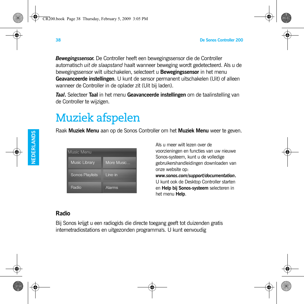 De Sonos Controller 20038ENGELSDUITSNEDERLANDSZWEEDSBewegingssensor. De Controller heeft een bewegingssensor die de Controller automatisch uit de slaapstand haalt wanneer beweging wordt gedetecteerd. Als u de bewegingssensor wilt uitschakelen, selecteert u Bewegingssensor in het menu Geavanceerde instellingen. U kunt de sensor permanent uitschakelen (Uit) of alleen wanneer de Controller in de oplader zit (Uit bij laden).Taal. Selecteer Taal in het menu Geavanceerde instellingen om de taalinstelling van de Controller te wijzigen.Muziek afspelenRaak Muziek Menu aan op de Sonos Controller om het Muziek Menu weer te geven.RadioBij Sonos krijgt u een radiogids die directe toegang geeft tot duizenden gratis internetradiostations en uitgezonden programma&apos;s. U kunt eenvoudig Als u meer wilt lezen over de voorzieningen en functies van uw nieuwe Sonos-systeem, kunt u de volledige gebruikershandleidingen downloaden van onze website op:  www.sonos.com/support/documentation. U kunt ook de Desktop Controller starten en Help bij Sonos-systeem selecteren in het menu Help.CR200.book  Page 38  Thursday, February 5, 2009  3:05 PM