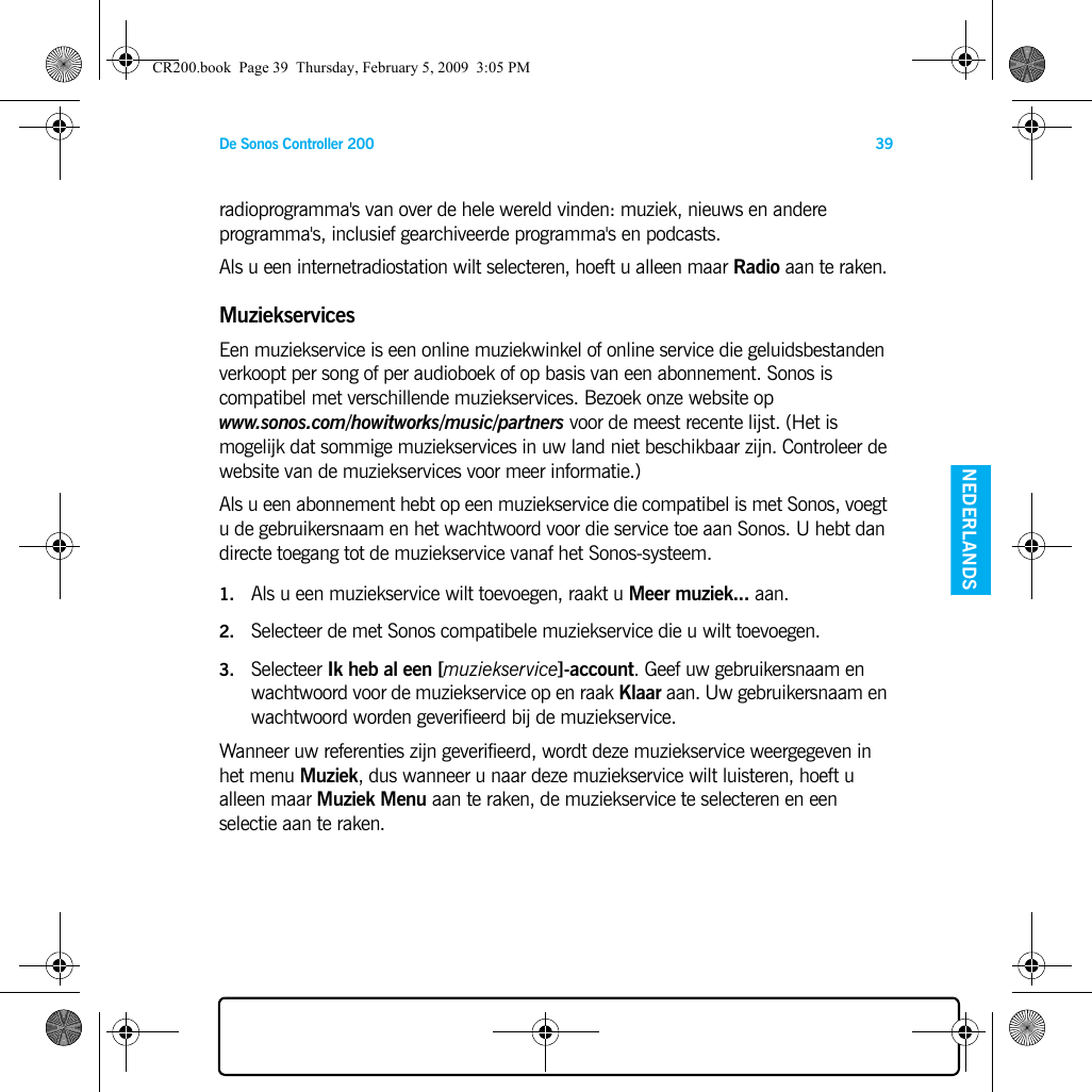 De Sonos Controller 200 39ENGELS NEDERLANDSDUITS ZWEEDSradioprogramma&apos;s van over de hele wereld vinden: muziek, nieuws en andere programma&apos;s, inclusief gearchiveerde programma&apos;s en podcasts. Als u een internetradiostation wilt selecteren, hoeft u alleen maar Radio aan te raken. MuziekservicesEen muziekservice is een online muziekwinkel of online service die geluidsbestanden verkoopt per song of per audioboek of op basis van een abonnement. Sonos is compatibel met verschillende muziekservices. Bezoek onze website op www.sonos.com/howitworks/music/partners voor de meest recente lijst. (Het is mogelijk dat sommige muziekservices in uw land niet beschikbaar zijn. Controleer de website van de muziekservices voor meer informatie.) Als u een abonnement hebt op een muziekservice die compatibel is met Sonos, voegt u de gebruikersnaam en het wachtwoord voor die service toe aan Sonos. U hebt dan directe toegang tot de muziekservice vanaf het Sonos-systeem. 1. Als u een muziekservice wilt toevoegen, raakt u Meer muziek... aan.2. Selecteer de met Sonos compatibele muziekservice die u wilt toevoegen. 3. Selecteer Ik heb al een [muziekservice]-account. Geef uw gebruikersnaam en wachtwoord voor de muziekservice op en raak Klaar aan. Uw gebruikersnaam en wachtwoord worden geverifieerd bij de muziekservice. Wanneer uw referenties zijn geverifieerd, wordt deze muziekservice weergegeven in het menu Muziek, dus wanneer u naar deze muziekservice wilt luisteren, hoeft u alleen maar Muziek Menu aan te raken, de muziekservice te selecteren en een selectie aan te raken. CR200.book  Page 39  Thursday, February 5, 2009  3:05 PM
