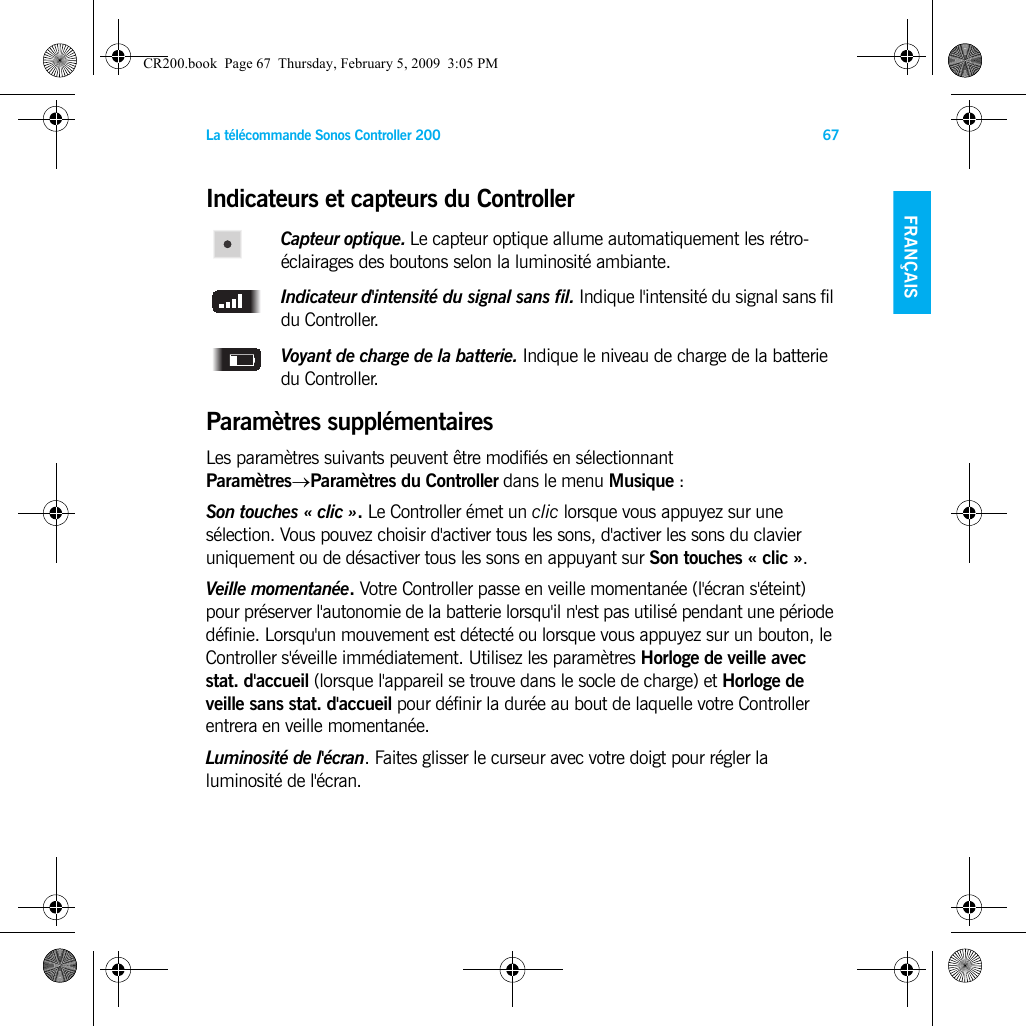 La télécommande Sonos Controller 200 67FRANÇAIS NEDERLANDSDEUTSCH SVENSKAIndicateurs et capteurs du ControllerCapteur optique. Le capteur optique allume automatiquement les rétro-éclairages des boutons selon la luminosité ambiante. Indicateur d&apos;intensité du signal sans fil. Indique l&apos;intensité du signal sans fil du Controller.Voyant de charge de la batterie. Indique le niveau de charge de la batterie du Controller. Paramètres supplémentairesLes paramètres suivants peuvent être modifiés en sélectionnant Paramètres→Paramètres du Controller dans le menu Musique :Son touches « clic ». Le Controller émet un clic lorsque vous appuyez sur une sélection. Vous pouvez choisir d&apos;activer tous les sons, d&apos;activer les sons du clavier uniquement ou de désactiver tous les sons en appuyant sur Son touches « clic ».Veille momentanée. Votre Controller passe en veille momentanée (l&apos;écran s&apos;éteint) pour préserver l&apos;autonomie de la batterie lorsqu&apos;il n&apos;est pas utilisé pendant une période définie. Lorsqu&apos;un mouvement est détecté ou lorsque vous appuyez sur un bouton, le Controller s&apos;éveille immédiatement. Utilisez les paramètres Horloge de veille avec stat. d&apos;accueil (lorsque l&apos;appareil se trouve dans le socle de charge) et Horloge de veille sans stat. d&apos;accueil pour définir la durée au bout de laquelle votre Controller entrera en veille momentanée.Luminosité de l&apos;écran. Faites glisser le curseur avec votre doigt pour régler la luminosité de l&apos;écran. CR200.book  Page 67  Thursday, February 5, 2009  3:05 PM