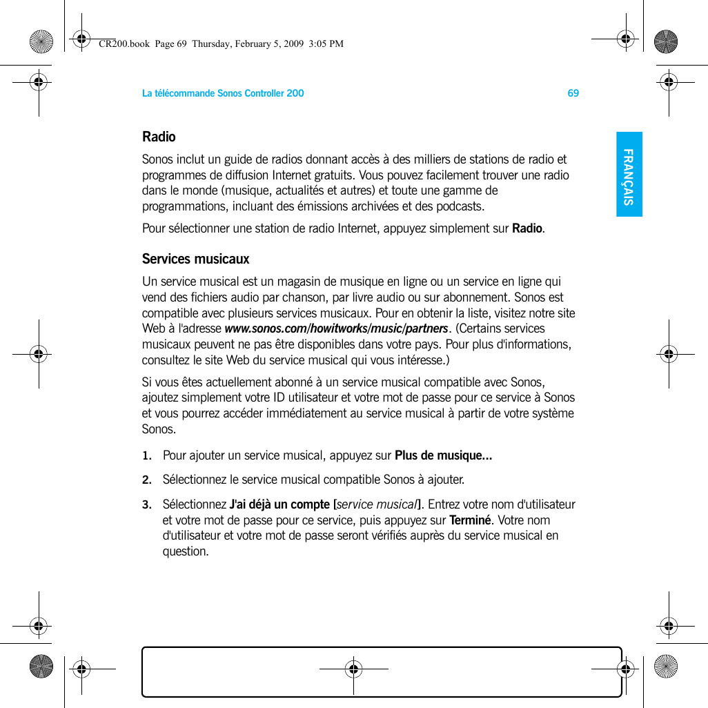 La télécommande Sonos Controller 200 69FRANÇAIS NEDERLANDSDEUTSCH SVENSKARadioSonos inclut un guide de radios donnant accès à des milliers de stations de radio et programmes de diffusion Internet gratuits. Vous pouvez facilement trouver une radio dans le monde (musique, actualités et autres) et toute une gamme de programmations, incluant des émissions archivées et des podcasts. Pour sélectionner une station de radio Internet, appuyez simplement sur Radio. Services musicauxUn service musical est un magasin de musique en ligne ou un service en ligne qui vend des fichiers audio par chanson, par livre audio ou sur abonnement. Sonos est compatible avec plusieurs services musicaux. Pour en obtenir la liste, visitez notre site Web à l&apos;adresse www.sonos.com/howitworks/music/partners. (Certains services musicaux peuvent ne pas être disponibles dans votre pays. Pour plus d&apos;informations, consultez le site Web du service musical qui vous intéresse.) Si vous êtes actuellement abonné à un service musical compatible avec Sonos, ajoutez simplement votre ID utilisateur et votre mot de passe pour ce service à Sonos et vous pourrez accéder immédiatement au service musical à partir de votre système Sonos. 1. Pour ajouter un service musical, appuyez sur Plus de musique... 2. Sélectionnez le service musical compatible Sonos à ajouter. 3. Sélectionnez J&apos;ai déjà un compte [service musical]. Entrez votre nom d&apos;utilisateur et votre mot de passe pour ce service, puis appuyez sur Terminé. Votre nom d&apos;utilisateur et votre mot de passe seront vérifiés auprès du service musical en question. CR200.book  Page 69  Thursday, February 5, 2009  3:05 PM