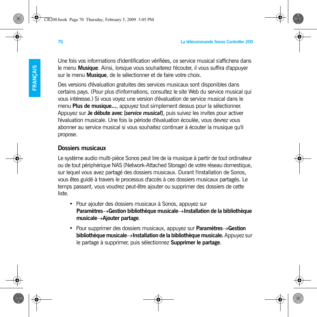 La télécommande Sonos Controller 20070FRANÇAISDEUTSCHNEDERLANDSSVENSKAUne fois vos informations d&apos;identification vérifiées, ce service musical s&apos;affichera dans le menu Musique. Ainsi, lorsque vous souhaiterez l&apos;écouter, il vous suffira d&apos;appuyer sur le menu Musique, de le sélectionner et de faire votre choix. Des versions d&apos;évaluation gratuites des services musicaux sont disponibles dans certains pays. (Pour plus d&apos;informations, consultez le site Web du service musical qui vous intéresse.) Si vous voyez une version d&apos;évaluation de service musical dans le menu Plus de musique..., appuyez tout simplement dessus pour la sélectionner. Appuyez sur Je débute avec [service musical], puis suivez les invites pour activer l&apos;évaluation musicale. Une fois la période d&apos;évaluation écoulée, vous devrez vous abonner au service musical si vous souhaitez continuer à écouter la musique qu&apos;il propose.Dossiers musicauxLe système audio multi-pièce Sonos peut lire de la musique à partir de tout ordinateur ou de tout périphérique NAS (Network-Attached Storage) de votre réseau domestique, sur lequel vous avez partagé des dossiers musicaux. Durant l&apos;installation de Sonos, vous êtes guidé à travers le processus d&apos;accès à ces dossiers musicaux partagés. Le temps passant, vous voudrez peut-être ajouter ou supprimer des dossiers de cette liste.• Pour ajouter des dossiers musicaux à Sonos, appuyez sur Paramètres→Gestion bibliothèque musicale→Installation de la bibliothèque musicale→Ajouter partage.• Pour supprimer des dossiers musicaux, appuyez sur Paramètres→Gestion bibliothèque musicale→Installation de la bibliothèque musicale. Appuyez sur le partage à supprimer, puis sélectionnez Supprimer le partage. CR200.book  Page 70  Thursday, February 5, 2009  3:05 PM