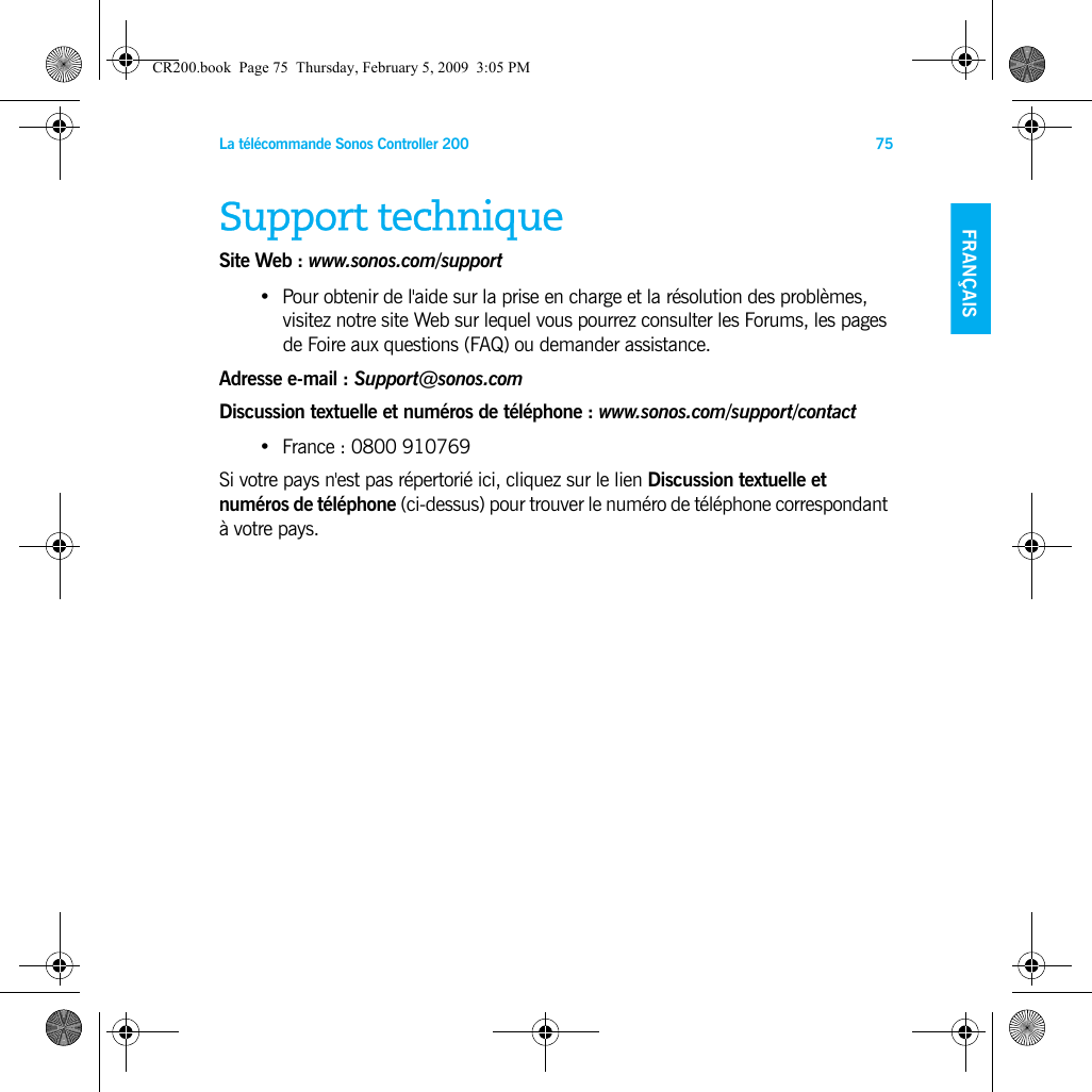 La télécommande Sonos Controller 200 75FRANÇAIS NEDERLANDSDEUTSCH SVENSKASupport techniqueSite Web : www.sonos.com/support•Pour obtenir de l&apos;aide sur la prise en charge et la résolution des problèmes, visitez notre site Web sur lequel vous pourrez consulter les Forums, les pages de Foire aux questions (FAQ) ou demander assistance.Adresse e-mail : Support@sonos.comDiscussion textuelle et numéros de téléphone : www.sonos.com/support/contact•France : 0800 910769Si votre pays n&apos;est pas répertorié ici, cliquez sur le lien Discussion textuelle et numéros de téléphone (ci-dessus) pour trouver le numéro de téléphone correspondant à votre pays.CR200.book  Page 75  Thursday, February 5, 2009  3:05 PM