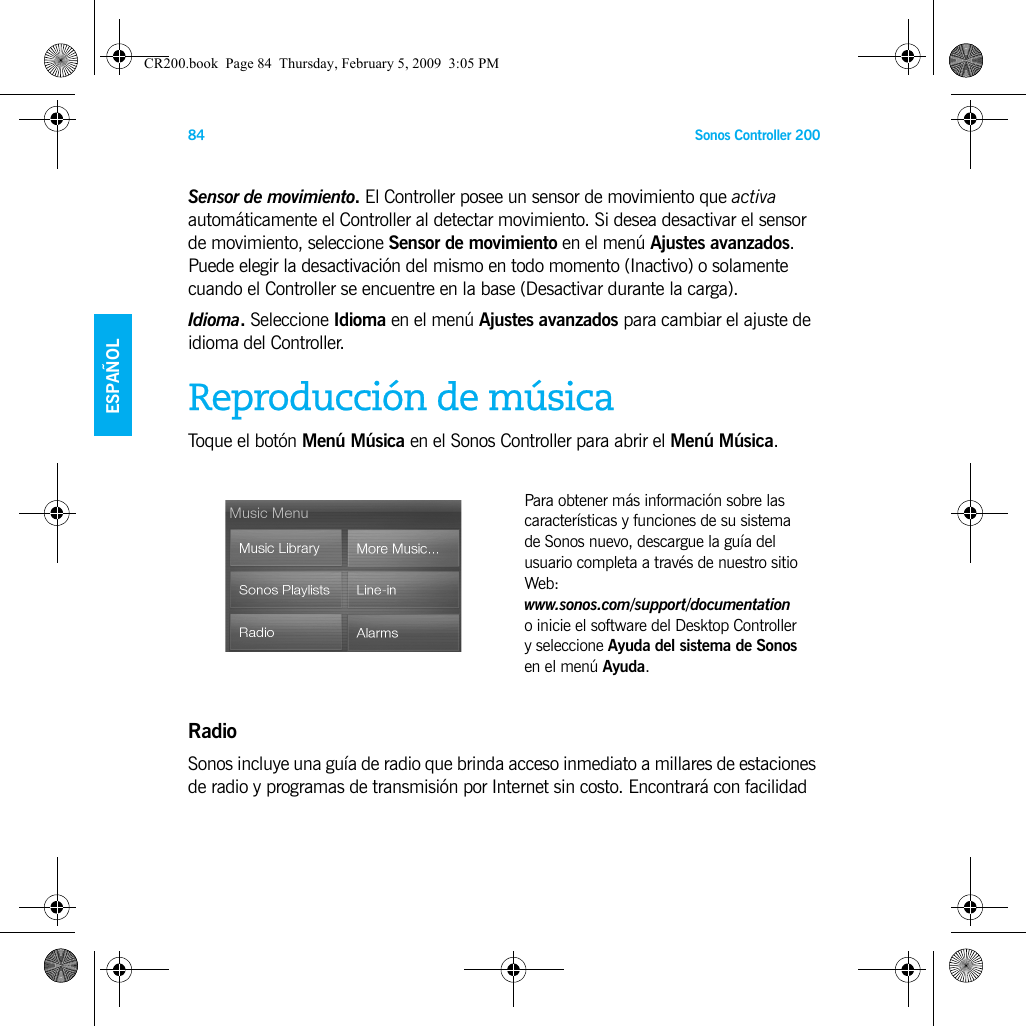 Sonos Controller 20084ENGLISHESPAÑOLNEDERLANDSSVENSKASensor de movimiento. El Controller posee un sensor de movimiento que activa automáticamente el Controller al detectar movimiento. Si desea desactivar el sensor de movimiento, seleccione Sensor de movimiento en el menú Ajustes avanzados. Puede elegir la desactivación del mismo en todo momento (Inactivo) o solamente cuando el Controller se encuentre en la base (Desactivar durante la carga).Idioma. Seleccione Idioma en el menú Ajustes avanzados para cambiar el ajuste de idioma del Controller.Reproducción de músicaToque el botón Menú Música en el Sonos Controller para abrir el Menú Música.RadioSonos incluye una guía de radio que brinda acceso inmediato a millares de estaciones de radio y programas de transmisión por Internet sin costo. Encontrará con facilidad Para obtener más información sobre las características y funciones de su sistema de Sonos nuevo, descargue la guía del usuario completa a través de nuestro sitio Web:  www.sonos.com/support/documentation  o inicie el software del Desktop Controller y seleccione Ayuda del sistema de Sonos en el menú Ayuda.CR200.book  Page 84  Thursday, February 5, 2009  3:05 PM