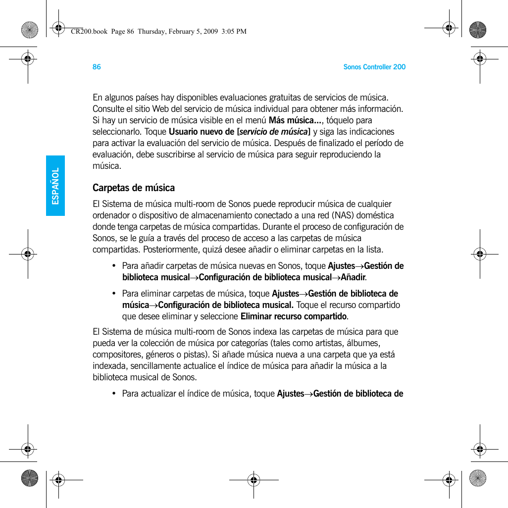 Sonos Controller 20086ENGLISHESPAÑOLNEDERLANDSSVENSKAEn algunos países hay disponibles evaluaciones gratuitas de servicios de música. Consulte el sitio Web del servicio de música individual para obtener más información. Si hay un servicio de música visible en el menú Más música..., tóquelo para seleccionarlo. Toque Usuario nuevo de [servicio de música] y siga las indicaciones para activar la evaluación del servicio de música. Después de finalizado el período de evaluación, debe suscribirse al servicio de música para seguir reproduciendo la música.Carpetas de músicaEl Sistema de música multi-room de Sonos puede reproducir música de cualquier ordenador o dispositivo de almacenamiento conectado a una red (NAS) doméstica donde tenga carpetas de música compartidas. Durante el proceso de configuración de Sonos, se le guía a través del proceso de acceso a las carpetas de música compartidas. Posteriormente, quizá desee añadir o eliminar carpetas en la lista.• Para añadir carpetas de música nuevas en Sonos, toque Ajustes→Gestión de  biblioteca musical→Configuración de biblioteca musical→Añadir.• Para eliminar carpetas de música, toque Ajustes→Gestión de biblioteca de música→Configuración de biblioteca musical. Toque el recurso compartido que desee eliminar y seleccione Eliminar recurso compartido. El Sistema de música multi-room de Sonos indexa las carpetas de música para que pueda ver la colección de música por categorías (tales como artistas, álbumes, compositores, géneros o pistas). Si añade música nueva a una carpeta que ya está indexada, sencillamente actualice el índice de música para añadir la música a la biblioteca musical de Sonos.• Para actualizar el índice de música, toque Ajustes→Gestión de biblioteca de CR200.book  Page 86  Thursday, February 5, 2009  3:05 PM