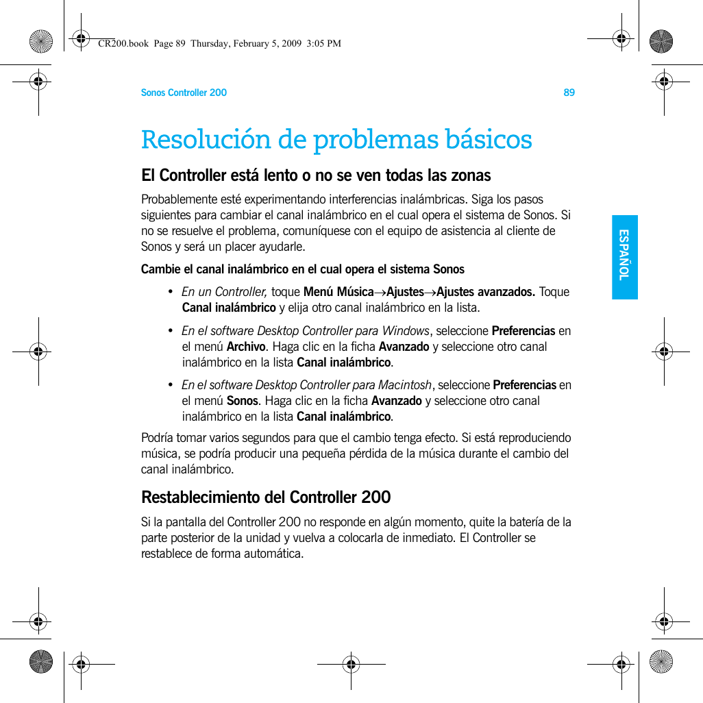 Sonos Controller 200 89ENGLISH NEDERLANDSESPAÑOL SVENSKAResolución de problemas básicosEl Controller está lento o no se ven todas las zonasProbablemente esté experimentando interferencias inalámbricas. Siga los pasos siguientes para cambiar el canal inalámbrico en el cual opera el sistema de Sonos. Si no se resuelve el problema, comuníquese con el equipo de asistencia al cliente de Sonos y será un placer ayudarle. Cambie el canal inalámbrico en el cual opera el sistema Sonos•En un Controller, toque Menú Música→Ajustes→Ajustes avanzados. Toque Canal inalámbrico y elija otro canal inalámbrico en la lista.•En el software Desktop Controller para Windows, seleccione Preferencias en el menú Archivo. Haga clic en la ficha Avanzado y seleccione otro canal inalámbrico en la lista Canal inalámbrico.•En el software Desktop Controller para Macintosh, seleccione Preferencias en el menú Sonos. Haga clic en la ficha Avanzado y seleccione otro canal inalámbrico en la lista Canal inalámbrico.Podría tomar varios segundos para que el cambio tenga efecto. Si está reproduciendo música, se podría producir una pequeña pérdida de la música durante el cambio del canal inalámbrico.Restablecimiento del Controller 200Si la pantalla del Controller 200 no responde en algún momento, quite la batería de la parte posterior de la unidad y vuelva a colocarla de inmediato. El Controller se restablece de forma automática.CR200.book  Page 89  Thursday, February 5, 2009  3:05 PM