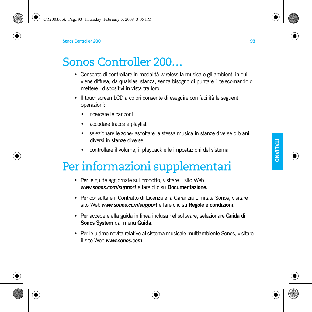 Sonos Controller 200 93ENGLISH    ITALIANODEUTSCH SVENSKASonos Controller 200…• Consente di controllare in modalità wireless la musica e gli ambienti in cui viene diffusa, da qualsiasi stanza, senza bisogno di puntare il telecomando o mettere i dispositivi in vista tra loro.• Il touchscreen LCD a colori consente di eseguire con facilità le seguenti operazioni:•ricercare le canzoni• accodare tracce e playlist• selezionare le zone: ascoltare la stessa musica in stanze diverse o brani diversi in stanze diverse • controllare il volume, il playback e le impostazioni del sistemaPer informazioni supplementari• Per le guide aggiornate sul prodotto, visitare il sito Web  www.sonos.com/support e fare clic su Documentazione. •Per consultare il Contratto di Licenza e la Garanzia Limitata Sonos, visitare il sito Web www.sonos.com/support e fare clic su Regole e condizioni.• Per accedere alla guida in linea inclusa nel software, selezionare Guida di Sonos System dal menu Guida. • Per le ultime novità relative al sistema musicale multiambiente Sonos, visitare il sito Web www.sonos.com.CR200.book  Page 93  Thursday, February 5, 2009  3:05 PM