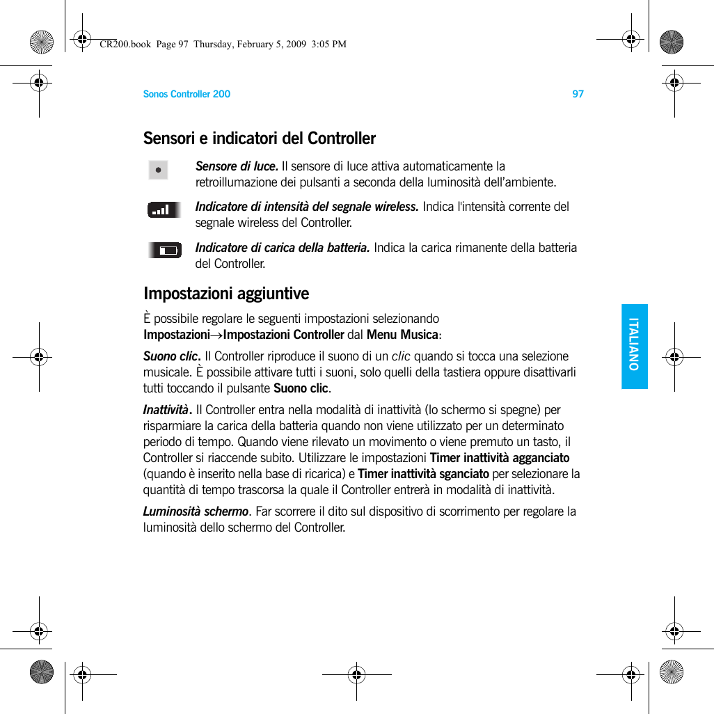 Sonos Controller 200 97ENGLISH    ITALIANODEUTSCH SVENSKASensori e indicatori del ControllerSensore di luce. Il sensore di luce attiva automaticamente la retroillumazione dei pulsanti a seconda della luminosità dell’ambiente. Indicatore di intensità del segnale wireless. Indica l&apos;intensità corrente del segnale wireless del Controller.Indicatore di carica della batteria. Indica la carica rimanente della batteria del Controller. Impostazioni aggiuntiveÈ possibile regolare le seguenti impostazioni selezionando Impostazioni→Impostazioni Controller dal Menu Musica:Suono clic. Il Controller riproduce il suono di un clic quando si tocca una selezione musicale. È possibile attivare tutti i suoni, solo quelli della tastiera oppure disattivarli tutti toccando il pulsante Suono clic.Inattività. Il Controller entra nella modalità di inattività (lo schermo si spegne) per risparmiare la carica della batteria quando non viene utilizzato per un determinato periodo di tempo. Quando viene rilevato un movimento o viene premuto un tasto, il Controller si riaccende subito. Utilizzare le impostazioni Timer inattività agganciato (quando è inserito nella base di ricarica) e Timer inattività sganciato per selezionare la quantità di tempo trascorsa la quale il Controller entrerà in modalità di inattività.Luminosità schermo. Far scorrere il dito sul dispositivo di scorrimento per regolare la luminosità dello schermo del Controller. CR200.book  Page 97  Thursday, February 5, 2009  3:05 PM