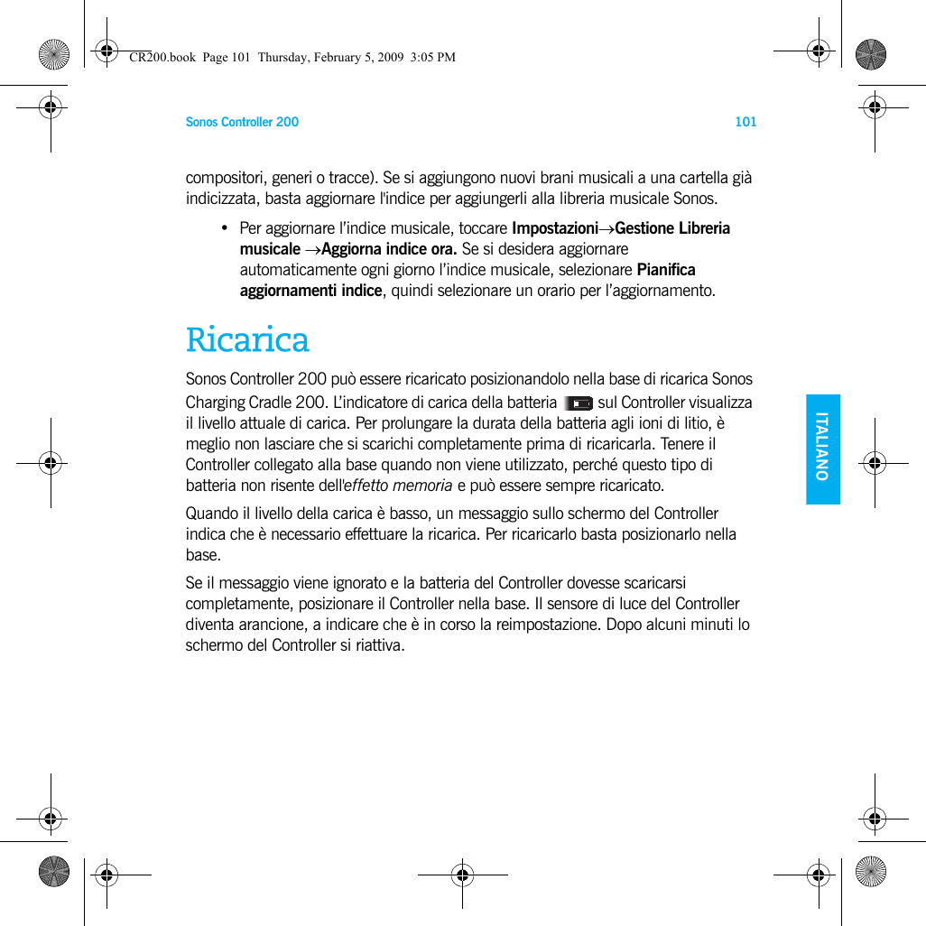 Sonos Controller 200 101ENGLISH    ITALIANODEUTSCH SVENSKAcompositori, generi o tracce). Se si aggiungono nuovi brani musicali a una cartella già indicizzata, basta aggiornare l&apos;indice per aggiungerli alla libreria musicale Sonos.• Per aggiornare l’indice musicale, toccare Impostazioni→Gestione Libreria musicale →Aggiorna indice ora. Se si desidera aggiornare  automaticamente ogni giorno l’indice musicale, selezionare Pianifica aggiornamenti indice, quindi selezionare un orario per l’aggiornamento.RicaricaSonos Controller 200 può essere ricaricato posizionandolo nella base di ricarica Sonos Charging Cradle 200. L’indicatore di carica della batteria   sul Controller visualizza il livello attuale di carica. Per prolungare la durata della batteria agli ioni di litio, è meglio non lasciare che si scarichi completamente prima di ricaricarla. Tenere il Controller collegato alla base quando non viene utilizzato, perché questo tipo di batteria non risente dell&apos;effetto memoria e può essere sempre ricaricato.Quando il livello della carica è basso, un messaggio sullo schermo del Controller indica che è necessario effettuare la ricarica. Per ricaricarlo basta posizionarlo nella base.Se il messaggio viene ignorato e la batteria del Controller dovesse scaricarsi completamente, posizionare il Controller nella base. Il sensore di luce del Controller diventa arancione, a indicare che è in corso la reimpostazione. Dopo alcuni minuti lo schermo del Controller si riattiva. CR200.book  Page 101  Thursday, February 5, 2009  3:05 PM