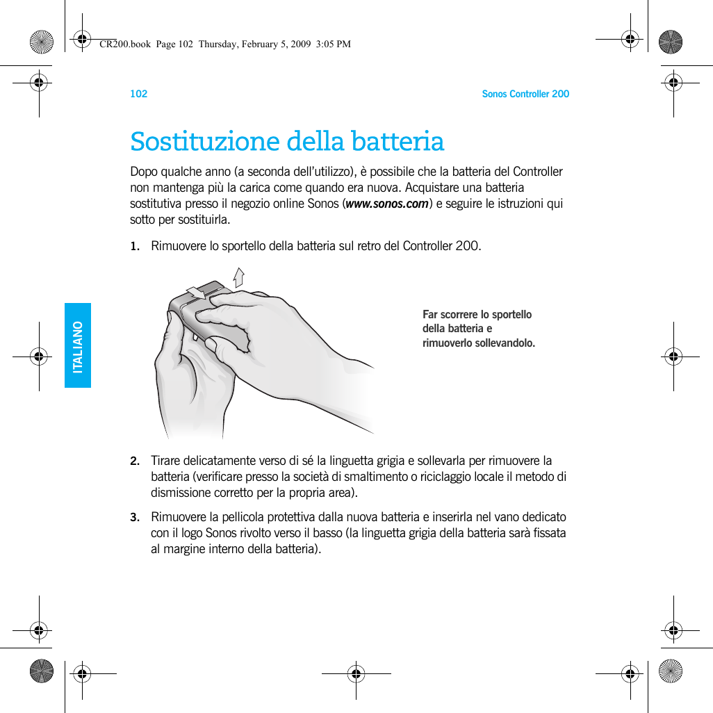 Sonos Controller 200102ENGLISHDEUTSCH   ITALIANOSVENSKASostituzione della batteriaDopo qualche anno (a seconda dell’utilizzo), è possibile che la batteria del Controller non mantenga più la carica come quando era nuova. Acquistare una batteria sostitutiva presso il negozio online Sonos (www.sonos.com) e seguire le istruzioni qui sotto per sostituirla.1. Rimuovere lo sportello della batteria sul retro del Controller 200.2. Tirare delicatamente verso di sé la linguetta grigia e sollevarla per rimuovere la batteria (verificare presso la società di smaltimento o riciclaggio locale il metodo di dismissione corretto per la propria area).3. Rimuovere la pellicola protettiva dalla nuova batteria e inserirla nel vano dedicato con il logo Sonos rivolto verso il basso (la linguetta grigia della batteria sarà fissata al margine interno della batteria). Far scorrere lo sportello della batteria e rimuoverlo sollevandolo.CR200.book  Page 102  Thursday, February 5, 2009  3:05 PM