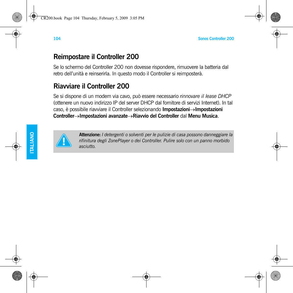 Sonos Controller 200104ENGLISHDEUTSCH   ITALIANOSVENSKAReimpostare il Controller 200Se lo schermo del Controller 200 non dovesse rispondere, rimuovere la batteria dal retro dell’unità e reinserirla. In questo modo il Controller si reimposterà.Riavviare il Controller 200Se si dispone di un modem via cavo, può essere necessario rinnovare il lease DHCP (ottenere un nuovo indirizzo IP del server DHCP dal fornitore di servizi Internet). In tal caso, è possibile riavviare il Controller selezionando Impostazioni→Impostazioni Controller→Impostazioni avanzate→Riavvio del Controller dal Menu Musica. Attenzione: I detergenti o solventi per le pulizie di casa possono danneggiare la rifinitura degli ZonePlayer o dei Controller. Pulire solo con un panno morbido asciutto.CR200.book  Page 104  Thursday, February 5, 2009  3:05 PM