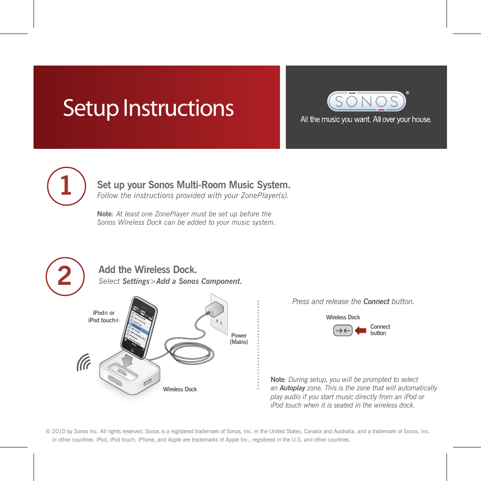 Setup Instructions2Add the Wireless Dock.ConnectbuttonWireless DockSelect Settings&gt;Add a Sonos Component.Note: During setup, you will be prompted to select an Autoplay zone. This is the zone that will automaticallyplay audio if you start music directly from an iPod or iPod touch when it is seated in the wireless dock.Power(Mains)Wireless DockiPod® oriPod touch®1Set up your Sonos Multi-Room Music System.Follow the instructions provided with your ZonePlayer(s). Note: At least one ZonePlayer must be set up before the Sonos Wireless Dock can be added to your music system.    © 2010 by Sonos Inc. All rights reserved. Sonos is a registered trademark of Sonos, Inc. in the United States, Canada and Australia, and a trademark of Sonos, Inc. in other countries. iPod, iPod touch, iPhone, and Apple are trademarks of Apple Inc., registered in the U.S. and other countries.  Press and release the Connect button.