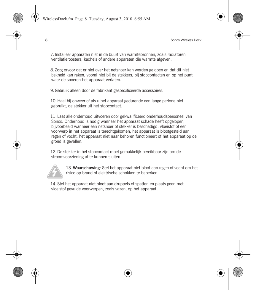 Sonos Wireless Dock87. Installeer apparaten niet in de buurt van warmtebronnen, zoals radiatoren, ventilatieroosters, kachels of andere apparaten die warmte afgeven.8. Zorg ervoor dat er niet over het netsnoer kan worden gelopen en dat dit niet bekneld kan raken, vooral niet bij de stekkers, bij stopcontacten en op het punt waar de snoeren het apparaat verlaten. 9. Gebruik alleen door de fabrikant gespecificeerde accessoires.10. Haal bij onweer of als u het apparaat gedurende een lange periode niet gebruikt, de stekker uit het stopcontact.11. Laat alle onderhoud uitvoeren door gekwalificeerd onderhoudspersoneel van Sonos. Onderhoud is nodig wanneer het apparaat schade heeft opgelopen, bijvoorbeeld wanneer een netsnoer of stekker is beschadigd, vloeistof of een voorwerp in het apparaat is terechtgekomen, het apparaat is blootgesteld aan regen of vocht, het apparaat niet naar behoren functioneert of het apparaat op de grond is gevallen. 12. De stekker in het stopcontact moet gemakkelijk bereikbaar zijn om de stroomvoorziening af te kunnen sluiten.13. Waarschuwing: Stel het apparaat niet bloot aan regen of vocht om het risico op brand of elektrische schokken te beperken. 14. Stel het apparaat niet bloot aan druppels of spatten en plaats geen met vloeistof gevulde voorwerpen, zoals vazen, op het apparaat.WirelessDock.fm  Page 8  Tuesday, August 3, 2010  6:55 AM