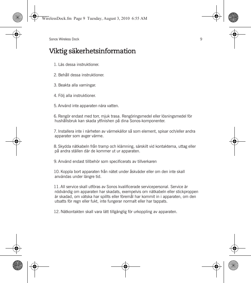 Sonos Wireless Dock 9Viktig säkerhetsinformation1. Läs dessa instruktioner.2. Behåll dessa instruktioner.3. Beakta alla varningar.4. Följ alla instruktioner.5. Använd inte apparaten nära vatten. 6. Rengör endast med torr, mjuk trasa. Rengöringsmedel eller lösningsmedel för hushållsbruk kan skada ytfinishen på dina Sonos-komponenter. 7. Installera inte i närheten av värmekällor så som element, spisar och/eller andra apparater som avger värme.8. Skydda nätkabeln från tramp och klämning, särskilt vid kontakterna, uttag eller på andra ställen där de kommer ut ur apparaten. 9. Använd endast tillbehör som specificerats av tillverkaren10. Koppla bort apparaten från nätet under åskväder eller om den inte skall användas under längre tid.11. All service skall utföras av Sonos kvalificerade servicepersonal. Service är nödvändig om apparaten har skadats, exempelvis om nätkabeln eller stickproppen är skadad, om vätska har spillts eller föremål har kommit in i apparaten, om den utsatts för regn eller fukt, inte fungerar normalt eller har tappats. 12. Nätkontakten skall vara lätt tillgänglig för urkoppling av apparaten.WirelessDock.fm  Page 9  Tuesday, August 3, 2010  6:55 AM